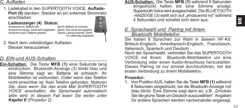 23C. Auaden   1. Ladekabel in den SUPERTOOTH VOICE  Auade-       Port (9) stecken. Stecker an ein externes Stromnetz       anschließen       Ladeanzeiger (4)  Status:    2. Nach dem vollständigen Auaden,       Stecker herausziehen.D. EIN-und AUS-SchaltenEin-Schalten:  Die Taste MFB  (1)  eine Sekunde  lang eindrücken.  Bluetooth-Anzeige (3) blinkt blau und  eine  Stimme  sagt  an:  Batterie  ist  schwach.  Ihr Mobiltelefon ist verbunden. (Oder wenn das Telefon nicht erreichbar ist: Kein Telefon gefunden. Notieren Sie,  dass  wenn  Sie  das  erste  Mal  SUPERTOOTH  VOICE  anschalten,  die  Sprachwahl  automatisch aktiv  wird  .In  diesem  Fall  lesen  Sie  weiter  unter Kapitel E (Prozedur 2)AUS-Schalten:  Die Taste MFB (1) während 5 Sekunden eingedrückt  halten  bis  eine  Stimme  ansagt,  Supertooth Voice wird ausgeschaltet. Die BLUETOOTH -ANZEIGE (3) stellt sich auf „andauernd rot“ während 4 Sekunden und schaltet sich dann aus.E. Sprachwahl und  Pairing mit ihrem     Bluetooth MobiltelefonSie  haben  6  Sprachen  zur  Wahl  in  diesem  HF-Kit: Britisch-Englisch,  Amerikanisch-Englisch,  Französisch,Italienisch, Spanisch und Deutsch.Nach der Sprachwahl, verbinden Sie das SUPERTOOTH VOICE  mit  Ihrem    Bluetooth-Mobiltelefon  um  eine Verbindung oder einen Audio-Anschluss herzustellen. Dieses  Pairing  ist  nur  einmal  durchzuführen,  bei  der ersten Verbindung zu ihrem Mobiltelefon.Prozedur:1.  Von Position AUS, halten Sie die Taste MFB (1) während     6 Sekunden eingedrückt, bis die Bluetooth-Anzeige rot/blau blinkt. Eine Stimme sagt dann an: z.B. „Drücken Sie die grüne Taste um Deutsch auszuwählen“  Angaben für andere Sprachen werden nacheinander angesagt.DEAndauernd rot: Batterie lehr                            Sprich: Batterie ist schwachAndauernd orange: Gerät wird aufgeladen   Sprich: Das Gerät wird geladen            Abdauernd grün: Batterie geladen                  Sprich: Ladung beendet, Gerät                                                                                         ist vollständig aufgeladen