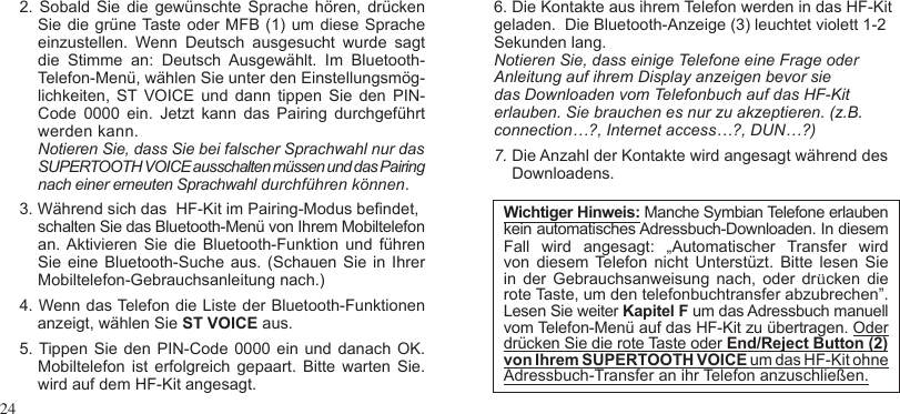 242.  Sobald Sie  die  gewünschte  Sprache hören,  drücken    Sie die grüne Taste oder MFB (1) um diese Sprache einzustellen.  Wenn  Deutsch  ausgesucht  wurde  sagt    die  Stimme  an:  Deutsch  Ausgewählt.  Im  Bluetooth-    Telefon-Menü, wählen Sie unter den Einstellungsmög-lichkeiten,  ST VOICE  und  dann  tippen  Sie  den  PIN-Code  0000  ein.  Jetzt  kann  das  Pairing  durchgeführt werden kann.    Notieren Sie, dass Sie bei falscher Sprachwahl nur das     SUPERTOOTH VOICE ausschalten müssen und das Pairing nach einer erneuten Sprachwahl durchführen können.3. Während sich das  HF-Kit im Pairing-Modus bendet,  schalten Sie das Bluetooth-Menü von Ihrem Mobiltelefon an. Aktivieren  Sie  die  Bluetooth-Funktion  und  führen Sie eine  Bluetooth-Suche aus. (Schauen  Sie in  Ihrer Mobiltelefon-Gebrauchsanleitung nach.)4. Wenn das Telefon die Liste der Bluetooth-Funktionen    anzeigt, wählen Sie ST VOICE aus.5. Tippen Sie den PIN-Code 0000 ein und danach OK. Mobiltelefon  ist erfolgreich  gepaart.  Bitte warten Sie. wird auf dem HF-Kit angesagt. 6. Die Kontakte aus ihrem Telefon werden in das HF-Kit geladen.  Die Bluetooth-Anzeige (3) leuchtet violett 1-2 Sekunden lang.Notieren Sie, dass einige Telefone eine Frage oder Anleitung auf ihrem Display anzeigen bevor sie das Downloaden vom Telefonbuch auf das HF-Kit erlauben. Sie brauchen es nur zu akzeptieren. (z.B. connection…?, Internet access…?, DUN…?)7. Die Anzahl der Kontakte wird angesagt während des    Downloadens.Wichtiger Hinweis: Manche Symbian Telefone erlaubenkein automatisches Adressbuch-Downloaden. In diesemFall  wird  angesagt:  „Automatischer  Transfer  wird von  diesem Telefon  nicht Unterstüzt. Bitte lesen  Sie in  der Gebrauchsanweisung nach,  oder  drücken  die rote Taste, um den telefonbuchtransfer abzubrechen”. Lesen Sie weiter Kapitel F um das Adressbuch manuell vom Telefon-Menü auf das HF-Kit zu übertragen. Oderdrücken Sie die rote Taste oder End/Reject Button (2)von Ihrem SUPERTOOTH VOICE um das HF-Kit ohne Adressbuch-Transfer an ihr Telefon anzuschließen. 