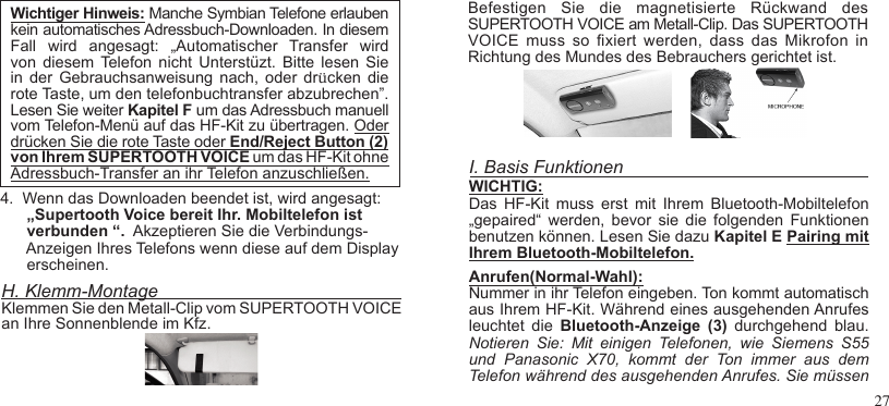 274.  Wenn das Downloaden beendet ist, wird angesagt:      „Supertooth Voice bereit Ihr. Mobiltelefon ist      verbunden “.  Akzeptieren Sie die Verbindungs-      Anzeigen Ihres Telefons wenn diese auf dem Display      erscheinen.H. Klemm-MontageKlemmen Sie den Metall-Clip vom SUPERTOOTH VOICE an Ihre Sonnenblende im Kfz.I. Basis FunktionenWICHTIG:Das  HF-Kit  muss  erst  mit  Ihrem  Bluetooth-Mobiltelefon „gepaired“  werden,  bevor  sie  die  folgenden  Funktionen benutzen können. Lesen Sie dazu Kapitel E Pairing mit Ihrem Bluetooth-Mobiltelefon.Anrufen(Normal-Wahl):Nummer in ihr Telefon eingeben. Ton kommt automatischaus Ihrem HF-Kit. Während eines ausgehenden Anrufes leuchtet  die  Bluetooth-Anzeige  (3)  durchgehend  blau.Notieren  Sie:  Mit  einigen  Telefonen,  wie  Siemens  S55 und  Panasonic  X70,  kommt  der  Ton  immer  aus  dem Telefon während des ausgehenden Anrufes. Sie müssenBefestigen  Sie  die  magnetisierte  Rückwand  des SUPERTOOTH VOICE am Metall-Clip. Das SUPERTOOTHVOICE  muss  so xiert  werden,  dass  das  Mikrofon  inRichtung des Mundes des Bebrauchers gerichtet ist.Wichtiger Hinweis: Manche Symbian Telefone erlaubenkein automatisches Adressbuch-Downloaden. In diesemFall  wird  angesagt:  „Automatischer  Transfer  wird von  diesem Telefon  nicht Unterstüzt. Bitte lesen  Sie in  der Gebrauchsanweisung nach,  oder  drücken  die rote Taste, um den telefonbuchtransfer abzubrechen”. Lesen Sie weiter Kapitel F um das Adressbuch manuell vom Telefon-Menü auf das HF-Kit zu übertragen. Oderdrücken Sie die rote Taste oder End/Reject Button (2)von Ihrem SUPERTOOTH VOICE um das HF-Kit ohne Adressbuch-Transfer an ihr Telefon anzuschließen. 