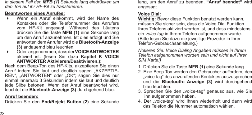 28in diesem Fall den MFB (1) Sekunde lang eindrücken um den Ton auf ihr HF-Kit zu transferieren.Beantworten eines Anrufes:  Wenn  ein  Anruf  einkommt,  wird  der  Name  des Kontaktes  oder  die  Telefonnummer  des  Anrufers vom  HF-Kit  angesagt.  Während  des  Läutens drücken Sie die Taste MFB (1) eine Sekunde lang um den Anruf anzunehmen. Ist dies erfolgt und Sie antworten dem Anrufer wird die Bluetooth-Anzeige (3) andauernd blau leuchten. Oder, angenommen, dass der VOICE ANTWORTER aktiviert  ist:  (lesen  Sie  dazu  Kapitel  K  VOICE ANTWORTER Aktivieren/Deaktivieren.):Nach dem Beep-Ton des HF-Kits, akzeptieren Sie einen Anruf  indem  Sie  laut  und  deutlich  sagen  „AKZEPTIE-REN“,  „ANTWORTEN“  oder  „OK“;  sagen  Sie  dies  nur einmal innerhalb 3 Sekunden indem sie laut und deutlich jede  Silbe  betonen.  Wenn  der  Anruf  beantwortet  wird, leuchtet die Bluetooth-Anzeige (3) durchgehend blau.Anruf beenden: Drücken  Sie den  End/Rejekt  Button  (2)  eine  Sekunde lang, um den Anruf zu beenden.  “Anruf beendet“  wird angesagt.Voice Dial: Wichtig: Bevor diese Funktion benutzt werden kann, müssen Sie sicher sein, dass die Voice Dial Funktion Ihres Telefons aktiviert worden ist, und dass mindestens ein voice tag in Ihrem Telefon aufgenommen wurde. (Bitte lesen Sie dazu die jeweilige Prozedur in Ihrer Telefon-Gebrauchsanleitung.)Notieren Sie: Voice Dialing Angaben müssen in Ihrem Telefon aufgenommen worden sein und nicht auf Ihrer SIM Karte!)1. Drücken Sie die Taste MFB (1) eine Sekunde lang.2. Eine Beep-Ton werden den Gebraucher auffordern, den    „voice-tag“ des anzurufenden Kontaktes auszusprechen     und  die  Bluetooth-  Anzeige  (3)  wird  durchgehend    blau leuchten.3. Sprechen Sie  den „voice-tag“  genauso aus, wie Sie     ihn aufgenommen haben.4.  Der  „voice-tag“ wird Ihnen  wiederholt  und  dann  wird    das Telefon die Nummer automatisch wählen.