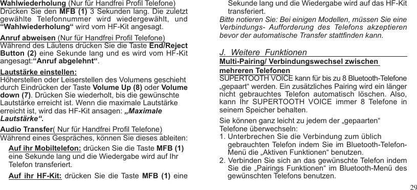 29Wahlwiederholung (Nur für Handfrei Prol Telefone)Drücken Sie  den  MFB (1) 3 Sekunden lang. Die zuletzt gewählte  Telefonnummer  wird  wiedergewählt,  und “Wahlwiederholung“ wird vom HF-Kit angesagt.Anruf abweisen (Nur für Handfrei Prol Telefone)Während des Läutens drücken Sie die Taste End/Reject Button (2) eine Sekunde lang und es wird vom HF-Kit angesagt:“Anruf abgelehnt“.Lautstärke einstellen:Höherstellen oder Leiserstellen des Volumens geschieht durch Eindrücken der Taste Volume Up (8) oder Volume down (7). Drücken Sie wiederholt, bis die gewünschte Lautstärke erreicht ist. Wenn die maximale Lautstärke erreicht ist, wird das HF-Kit ansagen: „Maximale Lautstärke“.Audio Transfer( Nur für Handfrei Prol Telefone)Während eines Gespräches, können Sie dieses ableiten:Auf ihr Mobiltelefon: drücken Sie die Taste MFB (1) eine Sekunde lang und die Wiedergabe wird auf Ihr Telefon transferiert.Auf  ihr  HF-Kit:  drücken  Sie  die Taste MFB  (1)  eineSekunde lang und die Wiedergabe wird auf das HF-Kit transferiert.Bitte notieren Sie: Bei einigen Modellen, müssen Sie eineVerbindungs-  Aufforderung  des  Telefons  akzeptieren bevor der automatische Transfer stattnden kann.J.  Weitere  FunktionenMulti-Pairing/ Verbindungswechsel zwischen mehreren TelefonenSUPERTOOTH VOICE kann für bis zu 8 Bluetooth-Telefone „gepaart“ werden. Ein zusätzliches Pairing wird ein länger nicht  gebrauchtes  Telefon  automatisch  löschen.  Also, kann  Ihr  SUPERTOOTH  VOICE  immer  8  Telefone  in seinem Speicher behalten.Sie können ganz leicht zu jedem der „gepaarten“ Telefone überwechseln:1. Unterbrechen Sie die Verbindung zum üblich     gebrauchten Telefon indem Sie im Bluetooth-Telefon-    Menü die „Aktiven Funktionen“ benutzen.2. Verbinden Sie sich an das gewünschte Telefon indem   Sie die  „Pairings Funktionen“ im Bluetooth-Menü des    gewünschten Telefons benutzen.