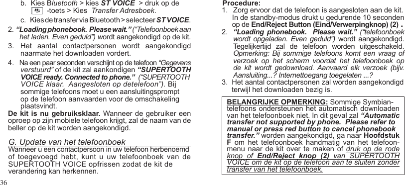 36b.   Kies Bluetooth &gt; kies ST VOICE  &gt; druk op de                       -toets &gt; Kies  Transfer Adresboek. c.     Kies de transfer via Bluetooth &gt; selecteer ST VOICE.2.  “Loading phonebook.  Please wait.” (“Telefoonboek aan het laden. Even geduld”) wordt aangekondigd op de kit.  3.  Het  aantal  contactpersonen  wordt  aangekondigd naarmate het downloaden vordert.  4.   Na een paar seconden verschijnt op de telefoon “Gegevens    verstuurd” of de kit zal aankondigen “SUPERTOOTH VOICE ready. Connected to phone.”  (“SUPERTOOTH VOICE klaar.  Aangesloten op detelefoon”). Bij sommige telefoons moet u een aansluitingsprompt op de telefoon aanvaarden voor de omschakeling plaatsvindt.De kit is nu gebruiksklaar.  Wanneer de gebruiker een oproep op zijn mobiele telefoon krijgt, zal de naam van de beller op de kit worden aangekondigd.G. Update van het telefoonboekWanneer u een contactpersoon in uw telefoon herbenoemdof toegevoegd  hebt,  kunt u  uw telefoonboek  van de SUPERTOOTH VOICE opfrissen zodat de kit de verandering kan herkennen.Procedure:1.  Zorg ervoor dat de telefoon is aangesloten aan de kit.    In de standby-modus drukt u gedurende 10 seconden op de End/Reject Button (Eind/Verwerpingknop) (2) .2.  “Loading  phonebook.    Please wait.” (“telefoonboek wordt opgeladen.  Even  geduld”) wordt aangekondigd. Tegelijkertijd  zal  de  telefoon  worden  uitgeschakeld.  Opmerking:  Bij  sommige  telefoons komt  een  vraag  of verzoek  op  het  scherm  voordat  het  telefoonboek  op de  kit  wordt  gedownload.  Aanvaard  elk  verzoek  (bijv. Aansluiting...? Internettoegang toegelaten ...?3.  Het aantal contactpersonen zal worden aangekondigd     terwijl het downloaden bezig is. BELANGRIJKE OPMERKING: Sommige Symbian-telefoons ondersteunen het automatisch downloaden van het telefoonboek niet. In dit geval zal “Automatic transfer not supported by phone.  Please refer tomanual or press red button to cancel phonebooktransfer.” worden aangekondigd, ga naar Hoofdstuk F  om  het  telefoonboek  handmatig  van  het  telefoon- menu naar  de kit  over te  maken of  druk op  de rode knop  of  End/Reject  knop  (2)  van  SUPERTOOTH VOICE om de kit op de telefoon aan te sluiten zonder transfer van het telefoonboek.