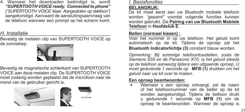 374.  Wanneer  het  downloaden  beëindigd  is,  wordt“SUPERTOOTH VOICE ready.  Connected to phone”(“SUPERTOOTH VOICE klaar. Aangesloten op telefoon”) aangekondigd. Aanvaard de aansluitingsaanvraag van de telefoon wanneer een prompt op het scherm komt.H. InstallatieBevestig de metalen clip van SUPERTOOTH VOICE op de zonneklep.Bevestig de magnetische achterkant van SUPERTOOTH VOICE aan deze metalen clip. De SUPERTOOTH VOICE moet zodanig worden geplaatst dat de microfoon naar de mond van de gebruiker gericht is. I. BasisfunctiesBELANGRIJK:De  kit  moet  eerst  aan  uw  Bluetooth  mobiele  telefoon worden  “gepaird”  voordat  volgende  functies  kunnen worden gebruikt. Zie Pairing van uw Bluetooth Mobiele Telefoon in Hoofdstuk E.Bellen (normaal kiezen) :  Voer  het  nummer  in  op  uw  telefoon.  Het  geluid  komt automatisch  op  de  kit.  Tijdens  de  oproep  zal  het  Bluetooth Indicatorlichtje (3) constant blauw worden.   Opmerking:  Bij  sommige  telefoontoestellen,  zoals  de Siemens S55 en de Panasonic X70, is het geluid steeds op de telefoon aanwezig tijdens een uitgaande oproep. U moet gedurende 1 seconde op   MFB (1) drukken om het geluid naar uw kit over te maken.Een oproep beantwoorden:  Wanneer  u  een  oproep  ontvangt,  zal  de  naam of  het  telefoonnummer  van  de  beller  op  de  kit worden  aangekondigd.  Tijdens  de  beltoon  drukt u  gedurende  1  seconde  op  MFB  (1)  om  de oproep  te  beantwoorden.  Wanneer  de  oproep  is