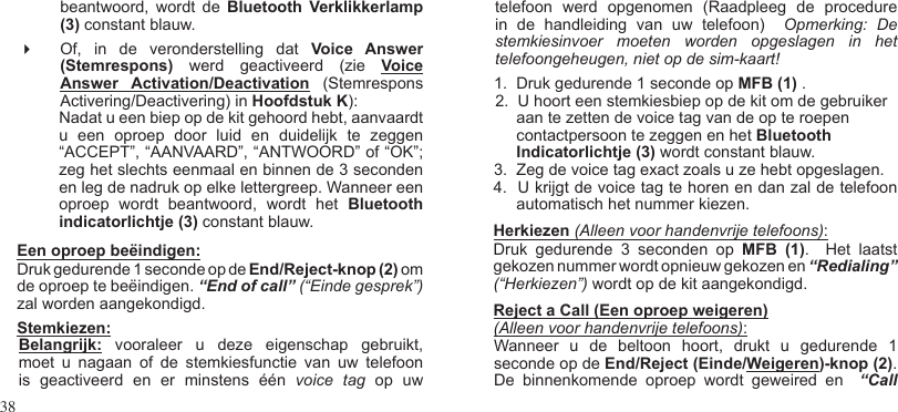 38 beantwoord,  wordt  de  Bluetooth  Verklikkerlamp (3) constant blauw. Of,  in  de  veronderstelling  dat  Voice  Answer (Stemrespons)  werd  geactiveerd  (zie  Voice Answer  Activation/Deactivation  (Stemrespons Activering/Deactivering) in Hoofdstuk K):Nadat u een biep op de kit gehoord hebt, aanvaardt u  een  oproep  door  luid  en  duidelijk  te  zeggen “ACCEPT”, “AANVAARD”, “ANTWOORD” of “OK”; zeg het slechts eenmaal en binnen de 3 seconden en leg de nadruk op elke lettergreep. Wanneer een oproep  wordt  beantwoord,  wordt  het  Bluetooth   indicatorlichtje (3) constant blauw.Een oproep beëindigen: Druk gedurende 1 seconde op de End/Reject-knop (2) om de oproep te beëindigen. “End of call” (“Einde gesprek”) zal worden aangekondigd.Stemkiezen: Belangrijk:  vooraleer  u  deze  eigenschap  gebruikt, moet  u  nagaan  of  de  stemkiesfunctie  van  uw  telefoon is  geactiveerd  en  er  minstens  één  voice  tag  op  uwtelefoon  werd  opgenomen  (Raadpleeg  de  procedure in  de  handleiding  van  uw  telefoon)    Opmerking:  De stemkiesinvoer  moeten  worden  opgeslagen  in  het telefoongeheugen, niet op de sim-kaart!1.  Druk gedurende 1 seconde op MFB (1) .2.  U hoort een stemkiesbiep op de kit om de gebruiker aan te zetten de voice tag van de op te roepen contactpersoon te zeggen en het Bluetooth Indicatorlichtje (3) wordt constant blauw. 3.  Zeg de voice tag exact zoals u ze hebt opgeslagen.  4.  U krijgt de voice tag te horen en dan zal de telefoon automatisch het nummer kiezen.Herkiezen (Alleen voor handenvrije telefoons):Druk  gedurende  3  seconden  op  MFB  (1).    Het  laatst gekozen nummer wordt opnieuw gekozen en “Redialing” (“Herkiezen”) wordt op de kit aangekondigd. Reject a Call (Een oproep weigeren)(Alleen voor handenvrije telefoons): Wanneer  u  de  beltoon  hoort,  drukt  u  gedurende  1 seconde op de End/Reject (Einde/Weigeren)-knop (2).  De  binnenkomende  oproep  wordt  geweired  en    “Call