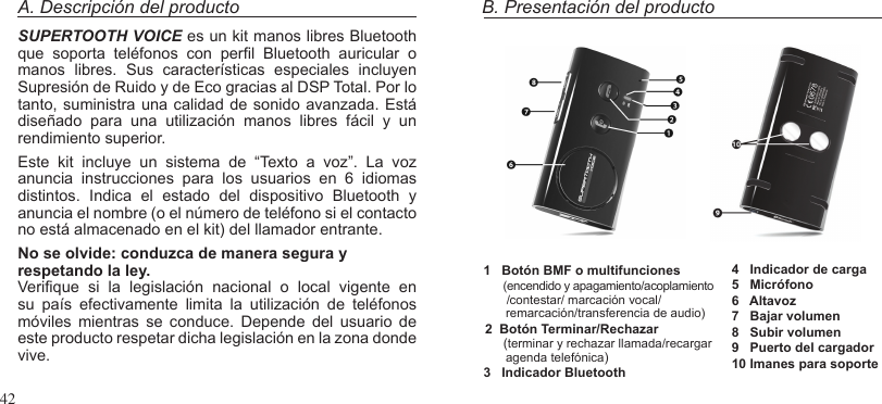 42A. Descripción del productoSUPERTOOTH VOICE es un kit manos libres Bluetooth que  soporta  teléfonos  con  perl  Bluetooth  auricular  o manos  libres.  Sus  características  especiales  incluyen Supresión de Ruido y de Eco gracias al DSP Total. Por lo tanto, suministra una calidad de sonido avanzada. Está diseñado  para  una  utilización  manos  libres  fácil  y  un rendimiento superior.Este  kit  incluye  un  sistema  de  “Texto  a  voz”.  La  voz anuncia  instrucciones  para  los  usuarios  en  6  idiomas distintos.  Indica  el  estado  del  dispositivo  Bluetooth  y anuncia el nombre (o el número de teléfono si el contacto no está almacenado en el kit) del llamador entrante.No se olvide: conduzca de manera segura y respetando la ley.Verique  si  la  legislación  nacional  o  local  vigente  en su  país  efectivamente  limita  la  utilización  de  teléfonos móviles  mientras  se  conduce.  Depende  del  usuario  de este producto respetar dicha legislación en la zona donde vive.B. Presentación del producto1   Botón BMF o multifunciones     (encendido y apagamiento/acoplamiento       /contestar/ marcación vocal/      remarcación/transferencia de audio)2  Botón Terminar/Rechazar     (terminar y rechazar llamada/recargar      agenda telefónica)3   Indicador Bluetooth4   Indicador de carga5   Micrófono6   Altavoz7   Bajar volumen8   Subir volumen9   Puerto del cargador10 Imanes para soporte