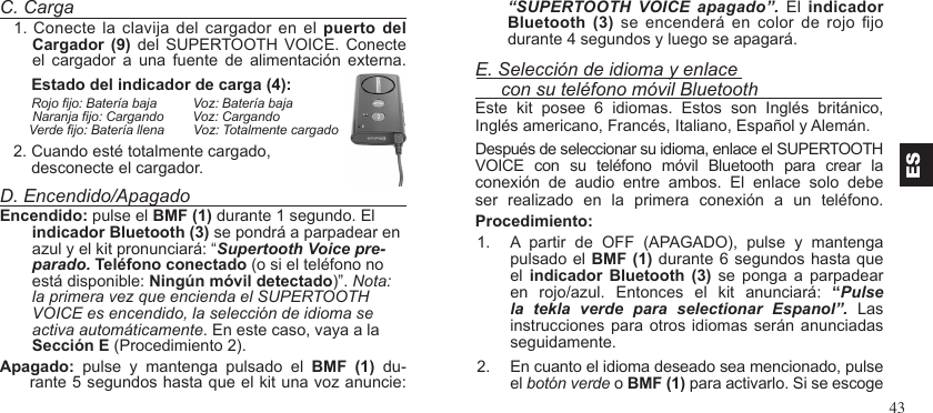 43C. Carga1. Conecte  la clavija  del cargador en el  puerto del Cargador  (9)  del  SUPERTOOTH VOICE.  Conecte el  cargador  a  una  fuente  de  alimentación  externa.       Estado del indicador de carga (4):        Rojo jo: Batería baja          Voz: Batería baja         Naranja jo: Cargando        Voz: Cargando        Verde jo: Batería llena        Voz: Totalmente cargado   2. Cuando esté totalmente cargado,       desconecte el cargador.D. Encendido/ApagadoEncendido: pulse el BMF (1) durante 1 segundo. El indicador Bluetooth (3) se pondrá a parpadear en azul y el kit pronunciará: “Supertooth Voice pre-parado. Teléfono conectado (o si el teléfono no está disponible: Ningún móvil detectado)”. Nota: la primera vez que encienda el SUPERTOOTH VOICE es encendido, la selección de idioma se activa automáticamente. En este caso, vaya a la Sección E (Procedimiento 2).Apagado:  pulse  y  mantenga  pulsado  el  BMF  (1)  du-rante 5 segundos hasta que el kit una voz anuncie:       “SUPERTOOTH  VOICE  apagado”.  El  indicador Bluetooth  (3) se  encenderá  en color  de  rojo jo durante 4 segundos y luego se apagará.E. Selección de idioma y enlace      con su teléfono móvil BluetoothEste  kit  posee  6  idiomas.  Estos  son  Inglés  británico, Inglés americano, Francés, Italiano, Español y Alemán. Después de seleccionar su idioma, enlace el SUPERTOOTHVOICE  con  su  teléfono  móvil  Bluetooth  para  crear  la conexión  de  audio  entre  ambos.  El  enlace  solo  debe ser  realizado  en  la  primera  conexión  a  un  teléfono.Procedimiento:1.  A  partir  de  OFF  (APAGADO),  pulse  y  mantenga pulsado el BMF (1) durante 6 segundos hasta que el  indicador  Bluetooth  (3)  se  ponga  a  parpadear en  rojo/azul.  Entonces  el  kit  anunciará:  “Pulse la  tekla  verde  para  selectionar  Espanol”.  Las instrucciones para otros  idiomas serán anunciadas seguidamente.  2.  En cuanto el idioma deseado sea mencionado, pulse el botón verde o BMF (1) para activarlo. Si se escogeES