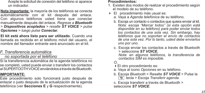 45 Acepte la solicitud de conexión del teléfono si aparece un indicador.Nota importante: la mayoría de los teléfonos se conectaautomáticamente  con  el  kit  después  del  enlace. Con  algunos  teléfonos  usted  tiene  que  conectar manualmente después del enlace. Regrese a Bluetooth &gt; Dispositivos acoplados &gt; resalte ST VOICE &gt; pulse Opciones &gt; luego pulse Conectar.El kit está ahora listo para ser utilizado. Cuando una llamada es recibida  en el teléfono móvil  del usuario, el nombre del llamador entrante será anunciado en el kit.F. Transferencia automática    no soportada por el teléfonoSi la transferencia automática de la agenda telefónica no se completó, usted puede enviar o transferir los contactos al SUPERTOOTH VOICE enviándolos a través de Bluetooth.IMPORTANTE: Este  procedimiento  solo  funcionará  justo  después  de enlazar o justo después de la actualización de la agenda telefónica (ver Secciones E y G respectivamente).Procedimientos:1.  Existen dos modos de realizar el procedimiento según el modelo de su teléfono.  El  procedimiento más usual es:  a. Vaya a Agenda telefónica de su teléfono.b. Escoja un contacto o contactos que quiera enviar al kit. Nota:  escoja  “Marcar  todos”  (si  esta  opción  está disponible en su teléfono) para poder enviar todos los contactos  de  una sola vez.  Sin  embargo, hay teléfonos  que  no  soportan  el  envío  de  contactos de una sola vez. Por lo tanto, usted debe enviarlos uno por uno.c.  Escoja enviar los contactos a través de Bluetooth &gt; seleccione ST VOICE.  Nota:  en  algunos  teléfonos,  la  transferencia  de contactos SIM es imposible.O,El otro procedimiento es:a. Vaya al icono Opciones en su teléfono.b. Escoja Bluetooth &gt; Resalte ST VOICE &gt; Pulse la                        tecla &gt; Escoja Transferir agenda.c. Escoja transferir a través de Bluetooth &gt; seleccione ST VOICE. 