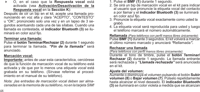 48 O,  en  el  caso  que  la  Respuesta  vocal  está activada  (vea  Activación/Desactivación  de  la Respuesta vocal en la Sección K):Después de oír un bip en el kit, acepte una llamada pro-nunciando en voz alta y clara “ACEPTO”, “CONTESTO” u “OK”; pronúncielo solo una vez y en un lapso de 3 se-gundos acentuando cada una de las sílabas. Cuando una llamada es contestada, el indicador Bluetooth (3) se ilu-minará en color azul jo.Terminar una llamada: Pulse el botón Terminar/Rechazar (2) durante 1 segundo para  terminar  la  llamada.  “Fin  de  la  llamada”  será anunciado.Marcación vocal: Importante: antes de usar esta característica, cerciórese de que la función de marcación vocal de su teléfono está activada y de que por lo menos una etiqueta vocal está grabada  en  su  teléfono.  (Sírvase  referirse  al  proced-imiento en el manual de su teléfono).Nota: ¡las entradas de marcación vocal deben ser alma-cenadas en la memoria de su teléfono, no en la tarjeta SIM! 1. Pulse el BMF (1) durante 1 segundo.2. Se oirá un bip de marcación vocal en el kit para indicar  al usuario que pronuncie la etiqueta vocal del contacto a por llamar y el indicador Bluetooth (3) se iluminará en color azul jo.3. Pronuncie la etiqueta vocal exactamente como usted la grabó. 4. La etiqueta vocal será reproducida para usted y luego el teléfono marcará el número automáticamente.Rellamada (Para teléfonos con perl manos libres únicamente):Pulse BMF (1) durante 3 segundos. El kit volverá a marcar el último número marcado y anunciará “Rellamada”.Rechazar una llamada(Para teléfonos con perl manos libres únicamente): Durante  el  tono  de  timbre,  pulse  el  botón  Terminar/Rechazar  (2)  durante  1  segundo.  La  llamada  entrante será rechazada y “Llamada rechazada” será anunciado en el kit.Ajuste del volumen:   Aumente o disminuya el volumen pulsando el botón Subir volumen (8) o Bajar volumen (7). Púlselo repetidamente hasta alcanzar el nivel deseado. El indicador Bluetooth (3) se iluminará en color violeta a medida que se alcanzan