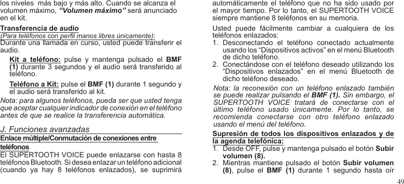 49los niveles  más bajo y más alto. Cuando se alcanza el volumen máximo, “Volumen máximo” será anunciado en el kit.  Transferencia de audio(Para teléfonos con perl manos libres únicamente): Durante una llamada en curso, usted puede transferir el audio.Kit  a  teléfono:  pulse  y  mantenga  pulsado  el  BMF (1) durante 3 segundos y el audio será transferido al teléfono.  Teléfono a Kit: pulse el BMF (1) durante 1 segundo y el audio será transferido al kit. Nota: para algunos teléfonos, pueda ser que usted tenga que aceptar cualquier indicador de conexión en el teléfono antes de que se realice la transferencia automática. J. Funciones avanzadasEnlace múltiple/Conmutación de conexiones entre teléfonosEl SUPERTOOTH VOICE puede enlazarse con hasta 8 teléfonos Bluetooth. Si desea enlazar un teléfono adicional (cuando  ya  hay  8  teléfonos  enlazados),  se  suprimiráautomáticamente el  teléfono que no  ha sido  usado por el mayor tiempo. Por lo tanto, el SUPERTOOTH VOICE siempre mantiene 8 teléfonos en su memoria. Usted  puede  fácilmente  cambiar  a  cualquiera  de  los teléfonos enlazados:1.  Desconectando  el  teléfono  conectado  actualmente usando los “Dispositivos activos” en el menú Bluetooth de dicho teléfono.2.  Conectándose con el teléfono deseado utilizando los “Dispositivos  enlazados”  en  el  menú  Bluetooth  de dicho teléfono deseado.Nota:  la  reconexión  con  un  teléfono  enlazado  también se puede realizar pulsando el BMF (1). Sin embargo, elSUPERTOOTH  VOICE  tratará  de  conectarse  con  el último  teléfono  usado  únicamente.  Por  lo  tanto,  se recomienda  conectarse  con  otro  teléfono  enlazado usando el menú del teléfono.Supresión de todos los dispositivos enlazados y de la agenda telefónica:1.  Desde OFF, pulse y mantenga pulsado el botón Subir volumen (8).2.  Mientras mantiene pulsado el botón  Subir volumen (8),  pulse  el  BMF  (1)  durante  1  segundo  hasta  oír