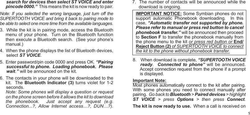 5      search for devices then select ST VOICE and enter pincode 0000.”  This means the kit is now ready to pair.  Note: If you selected  the  wrong language,  just  turn off the SUPERTOOTH VOICE and bring it back to pairing mode to be able to select one more time from the available languages.3.  While the kit is in pairing mode, access the Bluetooth menu of your phone.  Turn on the Bluetooth function then execute a Bluetooth search.  (See your phone’s manual.)4.  When the phone displays the list of Bluetooth devices, select ST VOICE.5.  Enter password/pin code 0000 and press OK. “Pairing successful to phone.  Loading phonebook.  Please wait.” will be announced on the kit.6.  The contacts in your phone will be downloaded to the kit.  The Bluetooth Indicator  (3) turns violet  for 1-2     seconds. Note: Some phones will display a question or request on the phone screen before it allows the kit to download the  phonebook.    Just  accept  any  request  (e.g. Connection...?,  Allow  Internet  access…?,  DUN…?).7.  The number of contacts will be announced while the   download is ongoing. 8.   When download is complete, “SUPERTOOTH VOICE          ready.    Connected  to  phone”  will  be  announced.     Accept connection request from the phone if a prompt       is displayed.Important Note: Most phones automatically connect to the kit after pairing.  With  some  phones  you  need  to  connect  manually  after pairing.  Go back to Bluetooth &gt; Paired devices &gt; highlight ST  VOICE  &gt;  press  Options  &gt;  then  press  Connect.The kit is now ready to use.  When a call is received on  IMPORTANT NOTICE: Some Symbian phones do not support  automatic  Phonebook  downloading.    In  this case, “Automatic transfer not supported by phone.  Please refer to manual or press red button to cancel phonebook transfer.” will be announced then proceed to Section F to transfer the phonebook manually from the phone menu to the kit or press red button or End/Reject Button (2) of SUPERTOOTH VOICE to connect the kit to the phone without phonebook transfer.