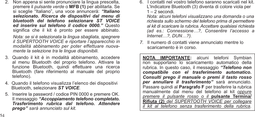 542.  Non appena si sente pronunciare la lingua prescelta, premere il pulsante verde o MFB (1) per abilitarla. Se si  sceglie  “Italiano”,  una  voce  annuncerà:  “Italiano selezionato.  Ricerca  de  dispositivi  dal  menu  di bluetooth  del  telefono  selezionare  ST  VOICE ed  inserire  sul  telefono  il  codice  0000.”  Questo signica  che  il  kit  è  pronto  per  essere  abbinato. Nota: se si è selezionata la lingua sbagliata, spegnere  il SUPERTOOTH VOICE e riportare l’apparecchio in modalità  abbinamento  per  poter  effettuare  nuova-mente la selezione tra le lingue disponibili.3.  Quando  il  kit  è  in  modalità  abbinamento,  accedere al  menu  Bluetooth  del  proprio  telefono.  Attivare  la funzione  Bluetooth,  quindi  effettuare  una  ricerca Bluetooth  (fare  riferimento  al  manuale  del  proprio telefono). 4.  Quando il telefono visualizza l’elenco dei dispositivi     Bluetooth, selezionare ST VOICE.5.  Inserire la password / codice PIN 0000 e premere OK.  Il messaggio “Accoppiamento telefono completato.Trasferimento  rubrica  dal  telefono.  Attendere  prego” sarà annunciato sul kit.6.   I contatti nel vostro telefono saranno scaricati nel kit. L’Indicatore Bluetooth (3) diventa di colore viola per  1 – 2 secondi. Nota: alcuni telefoni visualizzano una domanda o una  richiesta sullo schermo del telefono prima di permettere al kit di scaricare la rubrica. Accettare qualsiasi richiesta (ad  es.:  Connessione…?,  Consentire  l’accesso  a Internet…?, DUN…?).7.   Il numero di contatti viene annunciato mentre lo      scaricamento è in corso.NOTA  IMPORTANTE:  alcuni  telefoni Symbian non  supportano  lo  scaricamento  automatico  della rubrica. In questo caso, il messaggio “Telefono non compatibile  con  el  trasferimento  automatico. Consulti  prego  il  manuale  o  premi  il  tasto  rosso per  annullare  il  trasferimento”  sarà  annunciato. Passare quindi al Paragrafo F per trasferire la rubrica manualmente  dal  menu  del  telefono  al  kit  oppure premere  il  pulsante  rosso  o  il  pulsante Termina/Riuta  (2) del  SUPERTOOTH  VOICE  per  collegare il  kit  al  telefono  senza  trasferimento  della  rubrica.