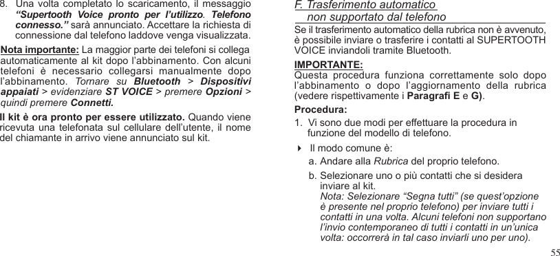 558.  Una volta completato lo scaricamento, il  messaggio “Supertooth  Voice  pronto  per  l’utilizzo.  Telefono connesso.” sarà annunciato. Accettare la richiesta di connessione dal telefono laddove venga visualizzata.Nota importante: La maggior parte dei telefoni si collegaautomaticamente al kit dopo l’abbinamento. Con alcuni telefoni  è  necessario  collegarsi  manualmente  dopo l’abbinamento.  Tornare  su  Bluetooth  &gt;  Dispositivi appaiati &gt; evidenziare ST VOICE &gt; premere Opzioni &gt; quindi premere Connetti.Il kit è ora pronto per essere utilizzato. Quando viene ricevuta una telefonata sul cellulare dell’utente, il nome del chiamante in arrivo viene annunciato sul kit.F. Trasferimento automatico    non supportato dal telefonoSe il trasferimento automatico della rubrica non è avvenuto,è possibile inviare o trasferire i contatti al SUPERTOOTH VOICE inviandoli tramite Bluetooth.IMPORTANTE: Questa  procedura  funziona  correttamente  solo  dopo l’abbinamento  o  dopo  l’aggiornamento  della  rubrica (vedere rispettivamente i Paragra E e G).Procedura:1.  Vi sono due modi per effettuare la procedura in funzione del modello di telefono.  Il modo comune è:  a. Andare alla Rubrica del proprio telefono.b. Selezionare uno o più contatti che si desidera inviare al kit. Nota: Selezionare “Segna tutti” (se quest’opzione è presente nel proprio telefono) per inviare tutti i contatti in una volta. Alcuni telefoni non supportano l’invio contemporaneo di tutti i contatti in un’unica volta: occorrerà in tal caso inviarli uno per uno).