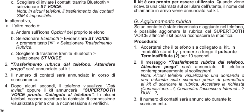 56c.  Scegliere di inviare i contatti tramite Bluetooth &gt; selezionare ST VOICE. Nota: in alcuni telefoni, il trasferimento dei contatti SIM è impossibile.In alternativa,   L’altro modo è:a. Andare sull’icona Opzioni del proprio telefono.b. Selezionare Bluetooth &gt; Evidenziare ST VOICE &gt; premere tasto        &gt; Selezionare Trasferimento Rubrica.c. Scegliere di trasferire tramite Bluetooth &gt;     selezionare ST VOICE.2.  “Trasferimento  rubrica  dal  telefono.  Attendere prego” sarà annunciato sul kit.    3.  Il  numero  di  contatti  sarà  annunciato  in  corso  di scaricamento.  4.  Dopo  alcuni  secondi,  il  telefono  visualizza  “Dati inviati”  oppure  il  kit  annuncerà    “SUPERTOOTH VOICE  pronto.  Collegato  al  telefono”. In  alcuni telefoni, occorre accettare la richiesta di connessione visualizzata prima che la riconnessione si verichi.  Il kit è ora pronto per essere utilizzato. Quando viene ricevuta una chiamata sul cellulare dell’utente, il nome del chiamante in arrivo viene annunciato sul kit.G. Aggiornamento rubricaSe un contatto è stato rinominato o aggiunto nel telefono, è  possibile  aggiornare  la  rubrica  del  SUPERTOOTH VOICE afnché il kit possa riconoscere la modica. Procedura:1.   Accertarsi che il telefono sia collegato al kit. In      modalità stand-by, premere a lungo il pulsante      Termina/Riuta (2) per 10 secondi.2.  Il  messaggio  “Trasferimento  rubrica  dal  telefono. Attendere  prego”  sarà  annunciato. Il  telefono contemporaneamente si scollegherà. Nota:  Alcuni  telefoni  visualizzano  una  domanda  o una  richiesta  sullo  schermo  prima  di  permettere al  kit  di  scaricare  la  rubrica.  Accettare  la  richiesta (Connessione…?, Consentire l’accesso a Internet…? DUN…?).3.  Il numero di contatti sarà annunciato durante lo     scaricamento. 