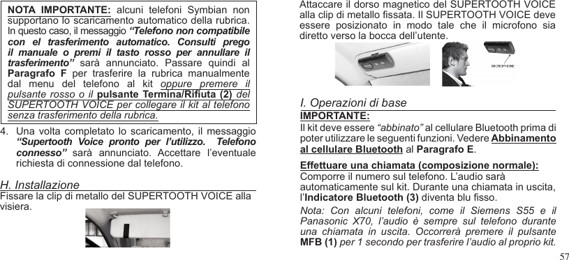 57NOTA  IMPORTANTE:  alcuni  telefoni Symbian  nonsupportano lo scaricamento automatico della rubrica.In questo caso, il messaggio “Telefono non compatibile con  el  trasferimento  automatico.  Consulti  prego il  manuale  o  premi  il  tasto  rosso  per  annullare  il trasferimento”  sarà  annunciato.  Passare  quindi  al Paragrafo  F  per  trasferire  la  rubrica  manualmente dal  menu  del  telefono  al  kit  oppure  premere  il pulsante rosso  o  il pulsante Termina/Riuta  (2) del SUPERTOOTH VOICE per collegare il kit al telefono senza trasferimento della rubrica.4.  Una volta completato  lo scaricamento,  il  messaggio “Supertooth  Voice  pronto  per  l’utilizzo.    Telefono connesso”  sarà  annunciato.  Accettare  l’eventuale richiesta di connessione dal telefono.H. InstallazioneFissare la clip di metallo del SUPERTOOTH VOICE alla visiera.Attaccare il dorso magnetico del SUPERTOOTH VOICE alla clip di metallo ssata. Il SUPERTOOTH VOICE deve essere  posizionato  in  modo  tale  che  il  microfono  sia diretto verso la bocca dell’utente. I. Operazioni di baseIMPORTANTE:Il kit deve essere “abbinato” al cellulare Bluetooth prima di poter utilizzare le seguenti funzioni. Vedere Abbinamento al cellulare Bluetooth al Paragrafo E.Effettuare una chiamata (composizione normale):  Comporre il numero sul telefono. L’audio sarà automaticamente sul kit. Durante una chiamata in uscita, l’Indicatore Bluetooth (3) diventa blu sso.  Nota:  Con  alcuni  telefoni,  come  il  Siemens  S55  e  il Panasonic  X70,  l’audio  è  sempre  sul  telefono  durante una  chiamata  in  uscita.  Occorrerà  premere  il  pulsante  MFB (1) per 1 secondo per trasferire l’audio al proprio kit. 