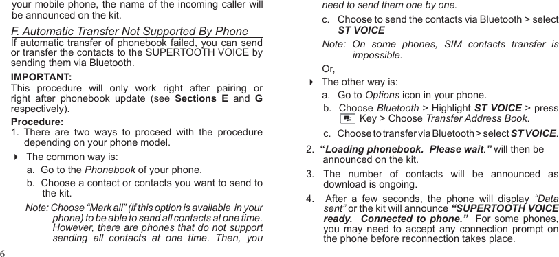 6your mobile phone, the name of the incoming caller will be announced on the kit.F. Automatic Transfer Not Supported By PhoneIf automatic transfer of phonebook failed, you can send or transfer the contacts to the SUPERTOOTH VOICE by sending them via Bluetooth.IMPORTANT: This  procedure  will  only  work  right  after  pairing  or right  after  phonebook  update  (see  Sections  E  and  G respectively).Procedure:1.  There  are  two  ways  to  proceed  with  the  procedure depending on your phone model.  The common way is:  a.  Go to the Phonebook of your phone.b.  Choose a contact or contacts you want to send to the kit.Note: Choose “Mark all” (if this option is available  in your phone) to be able to send all contacts at one time.  However, there are phones that do not support sending  all  contacts  at  one  time.  Then,  you need to send them one by one. c.  Choose to send the contacts via Bluetooth &gt; select ST VOICE  Note:  On  some  phones,  SIM  contacts  transfer  is           impossible.Or,   The other way is:a.   Go to Options icon in your phone.b.   Choose Bluetooth &gt; Highlight ST VOICE &gt; press             Key &gt; Choose Transfer Address Book. c.     Choose to transfer via Bluetooth &gt; select ST VOICE.2.  “Loading phonebook.  Please wait.” will then be      announced on the kit.  3.  The  number  of  contacts  will  be  announced  as download is ongoing.  4.     After  a  few  seconds,  the  phone  will  display “Data sent” or the kit will announce “SUPERTOOTH VOICE ready.   Connected to  phone.”   For some phones, you  may  need  to  accept  any  connection  prompt  on the phone before reconnection takes place. 