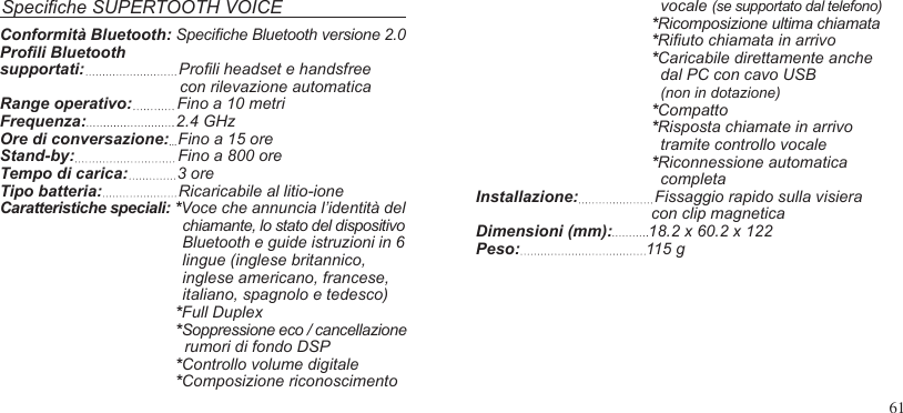 61Speciche SUPERTOOTH VOICE   vocale (se supportato dal telefono)*Ricomposizione ultima chiamata *Riuto chiamata in arrivo*Caricabile direttamente anche  dal PC con cavo USB  (non in dotazione)*Compatto*Risposta chiamate in arrivo  tramite controllo vocale *Riconnessione automatica  completaInstallazione:                 Fissaggio rapido sulla visiera                                        con clip magneticaDimensioni (mm):        18.2 x 60.2 x 122Peso:                            115 gConformità Bluetooth: Speciche Bluetooth versione 2.0 Proli Bluetoothsupportati:                     Proli headset e handsfree                                        con rilevazione automaticaRange operativo:          Fino a 10 metriFrequenza:                    2.4 GHzOre di conversazione:  Fino a 15 oreStand-by:                       Fino a 800 oreTempo di carica:           3 oreTipo batteria:                 Ricaricabile al litio-ioneCaratteristiche speciali: *Voce che annuncia l’identità delchiamante, lo stato del dispositivoBluetooth e guide istruzioni in 6lingue (inglese britannico,inglese americano, francese,italiano, spagnolo e tedesco)*Full Duplex*Soppressione eco / cancellazione  rumori di fondo DSP *Controllo volume digitale*Composizione riconoscimento