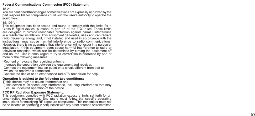 65Federal Communications Commission (FCC) Statement15.21You are cautioned that changes or modications not expressly approved by thepart responsible for compliance could void the user’s authority to operate theequipment.15.105(b)This equipment has  been tested  and found  to comply with the limits for a Class  B  digital device,  pursuant to  part  15  of the FCC  rules. These limits are designed to provide  reasonable protection  against harmful  interference in a residential installation. This equipment generates, uses and can radiate radio frequency energy and, if not installed and used in accordance with the instructions,  may  cause  harmful  interference  to  radio  communications. However, there is no guarantee that interference will not occur in a particular installation. If this equipment does cause harmful interference to radio or television reception, which can be determined by turning the equipment off and on, the user is encouraged to try to correct the interference by one or more of the following measures:-Reorient or relocate the receiving antenna.-Increase the separation between the equipment and receiver.-Connect the equipment into an outlet on a circuit different from that to    which the receiver is connected.-Consult the dealer or an experienced radio/TV technician for help.Operation is subject to the following two conditions:1) this device may not cause interference and2) this device must accept any interference, including interference that may    cause undesired operation of the device.FCC RF Radiation Exposure Statement:This  equipment complies with FCC radiation  exposure limits  set forth for  an uncontrolled  environment.  End  users  must  follow  the  specic  operatinginstructions for satisfying RF exposure compliance. This transmitter must not be co-located or operating in conjunction with any other antenna or transmitter.