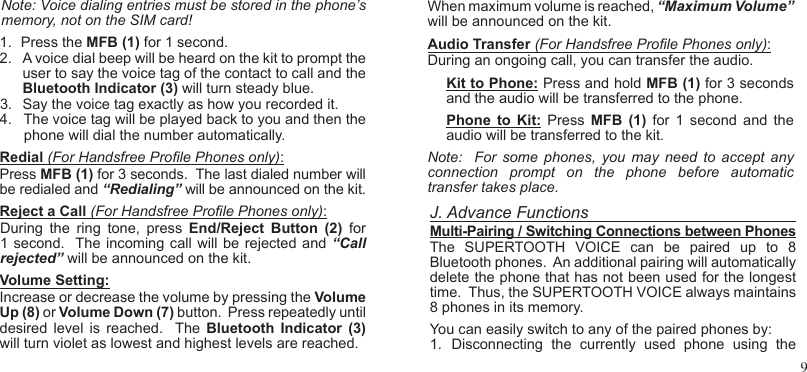 9Note: Voice dialing entries must be stored in the phone’s memory, not on the SIM card!  1.  Press the MFB (1) for 1 second.2.  A voice dial beep will be heard on the kit to prompt the user to say the voice tag of the contact to call and the Bluetooth Indicator (3) will turn steady blue.3.  Say the voice tag exactly as how you recorded it. 4.   The voice tag will be played back to you and then the      phone will dial the number automatically.Redial (For Handsfree Prole Phones only):Press MFB (1) for 3 seconds.  The last dialed number will be redialed and “Redialing” will be announced on the kit.Reject a Call (For Handsfree Prole Phones only): During  the  ring  tone,  press  End/Reject  Button  (2)  for 1 second.  The incoming call will be  rejected and “Call rejected” will be announced on the kit.Volume Setting:   Increase or decrease the volume by pressing the Volume Up (8) or Volume Down (7) button.  Press repeatedly until desired  level  is reached.   The  Bluetooth  Indicator  (3) will turn violet as lowest and highest levels are reached.  When maximum volume is reached, “Maximum Volume” will be announced on the kit.Audio Transfer (For Handsfree Prole Phones only): During an ongoing call, you can transfer the audio.Kit to Phone: Press and hold MFB (1) for 3 seconds and the audio will be transferred to the phone.  Phone  to  Kit:  Press  MFB  (1)  for  1  second and  the audio will be transferred to the kit. Note:   For  some  phones,  you  may  need  to accept  any connection  prompt  on  the  phone  before  automatic transfer takes place. J. Advance FunctionsMulti-Pairing / Switching Connections between PhonesThe  SUPERTOOTH  VOICE  can  be  paired  up  to  8 Bluetooth phones.  An additional pairing will automatically delete the phone that has not been used for the longest time.  Thus, the SUPERTOOTH VOICE always maintains 8 phones in its memory. You can easily switch to any of the paired phones by:1.  Disconnecting  the  currently  used  phone  using  the