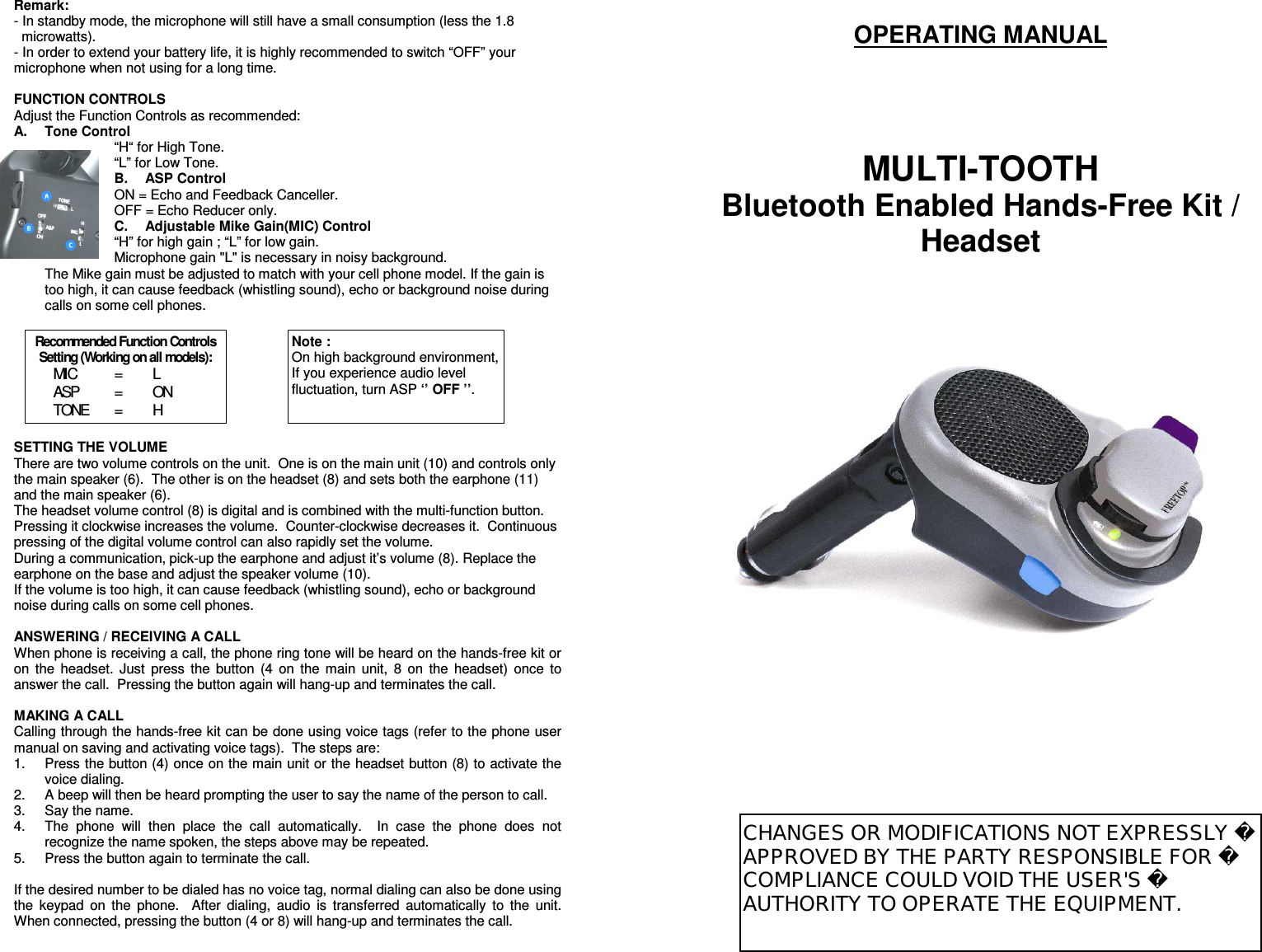 Remark:   - In standby mode, the microphone will still have a small consumption (less the 1.8 microwatts). - In order to extend your battery life, it is highly recommended to switch “OFF” your microphone when not using for a long time.  FUNCTION CONTROLS Adjust the Function Controls as recommended: A.  Tone Control “H“ for High Tone. “L” for Low Tone. B.  ASP Control ON = Echo and Feedback Canceller. OFF = Echo Reducer only. C.  Adjustable Mike Gain(MIC) Control “H” for high gain ; “L” for low gain. Microphone gain &quot;L&quot; is necessary in noisy background. The Mike gain must be adjusted to match with your cell phone model. If the gain is too high, it can cause feedback (whistling sound), echo or background noise during calls on some cell phones.         SETTING THE VOLUME There are two volume controls on the unit.  One is on the main unit (10) and controls only the main speaker (6).  The other is on the headset (8) and sets both the earphone (11) and the main speaker (6).  The headset volume control (8) is digital and is combined with the multi-function button.  Pressing it clockwise increases the volume.  Counter-clockwise decreases it.  Continuous pressing of the digital volume control can also rapidly set the volume. During a communication, pick-up the earphone and adjust it’s volume (8). Replace the earphone on the base and adjust the speaker volume (10).  If the volume is too high, it can cause feedback (whistling sound), echo or background noise during calls on some cell phones.   ANSWERING / RECEIVING A CALL When phone is receiving a call, the phone ring tone will be heard on the hands-free kit or on  the  headset.  Just  press  the  button  (4  on  the  main  unit,  8  on  the  headset)  once  to answer the call.  Pressing the button again will hang-up and terminates the call.  MAKING A CALL Calling through the hands-free kit can be done using voice tags (refer to the phone user manual on saving and activating voice tags).  The steps are: 1.  Press the button (4) once on the main unit or the headset button (8) to activate the voice dialing.   2.  A beep will then be heard prompting the user to say the name of the person to call. 3.  Say the name. 4.  The  phone  will  then  place  the  call  automatically.    In  case  the  phone  does  not recognize the name spoken, the steps above may be repeated. 5.  Press the button again to terminate the call.  If the desired number to be dialed has no voice tag, normal dialing can also be done using the  keypad  on  the  phone.    After  dialing,  audio  is  transferred  automatically  to  the  unit.  When connected, pressing the button (4 or 8) will hang-up and terminates the call.   OPERATING MANUAL      MULTI-TOOTH Bluetooth Enabled Hands-Free Kit / Headset                                    Recommended Function Controls Setting (Working on all models): MIC    =   L ASP      =   ON TONE   =   H Note : On high background environment, If you experience audio level fluctuation, turn ASP ‘’ OFF ’’. CHANGES OR MODIFICATIONS NOT EXPRESSLY APPROVED BY THE PARTY RESPONSIBLE FOR COMPLIANCE COULD VOID THE USER&apos;S AUTHORITY TO OPERATE THE EQUIPMENT.