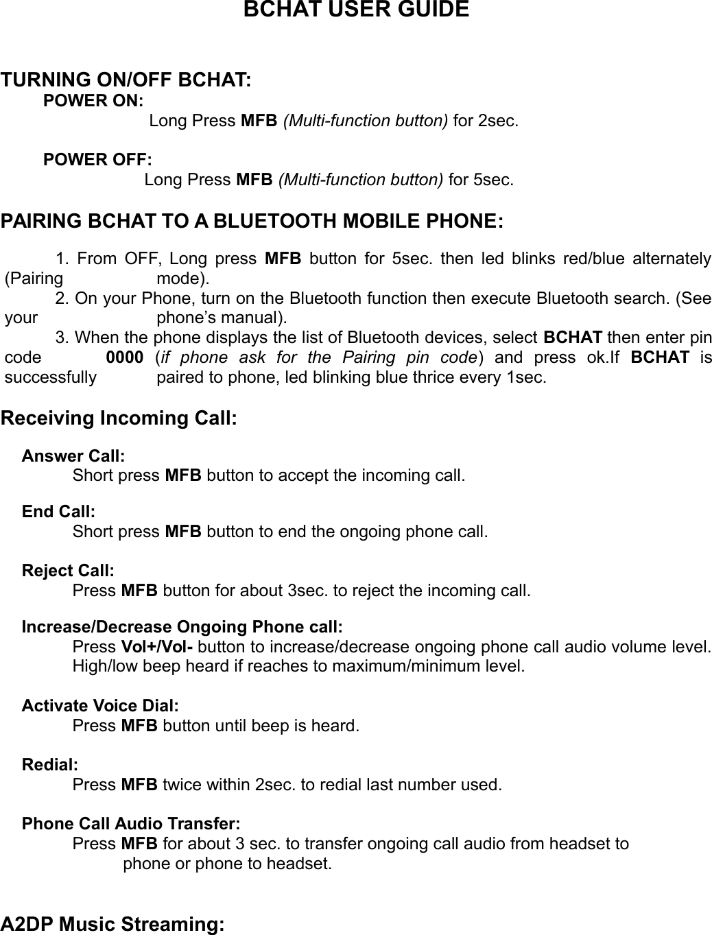 BCHAT USER GUIDETURNING ON/OFF BCHAT:POWER ON:    Long Press MFB (Multi-function button) for 2sec.POWER OFF: Long Press MFB (Multi-function button) for 5sec.PAIRING BCHAT TO A BLUETOOTH MOBILE PHONE:1. From OFF, Long press  MFB  button for 5sec. then led blinks red/blue alternately(Pairing  mode). 2. On your Phone, turn on the Bluetooth function then execute Bluetooth search. (Seeyour  phone&rsquo;s manual). 3. When the phone displays the list of Bluetooth devices, select BCHAT then enter pincode  0000  (if   phone   ask   for   the   Pairing   pin   code)   and   press   ok.If  BCHAT  issuccessfully  paired to phone, led blinking blue thrice every 1sec.Receiving Incoming Call:Answer Call: Short press MFB button to accept the incoming call.End Call: Short press MFB button to end the ongoing phone call.Reject Call: Press MFB button for about 3sec. to reject the incoming call.Increase/Decrease Ongoing Phone call: Press Vol+/Vol- button to increase/decrease ongoing phone call audio volume level.High/low beep heard if reaches to maximum/minimum level.Activate Voice Dial:Press MFB button until beep is heard.Redial:Press MFB twice within 2sec. to redial last number used.Phone Call Audio Transfer: Press MFB for about 3 sec. to transfer ongoing call audio from headset to phone or phone to headset.A2DP Music Streaming: