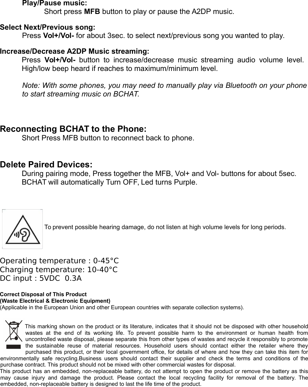 Play/Pause music: Short press MFB button to play or pause the A2DP music. Select Next/Previous song: Press Vol+/Vol- for about 3sec. to select next/previous song you wanted to play. Increase/Decrease A2DP Music streaming: Press  Vol+/Vol-  button  to  increase/decrease   music  streaming  audio  volume level.  High/low beep heard if reaches to maximum/minimum level.Note: With some phones, you may need to manually play via Bluetooth on your phoneto start streaming music on BCHAT. Reconnecting BCHAT to the Phone:Short Press MFB button to reconnect back to phone.Delete Paired Devices:During pairing mode, Press together the MFB, Vol+ and Vol- buttons for about 5sec. BCHAT will automatically Turn OFF, Led turns Purple.To prevent possible hearing damage, do not listen at high volume levels for long periods.Operating temperature : 0-45&deg;CCharging temperature: 10-40&deg;CDC input : 5VDC  0.3ACorrect Disposal of This Product(Waste Electrical &amp; Electronic Equipment)(Applicable in the European Union and other European countries with separate collection systems). This marking shown on the product or its literature, indicates that it should not be disposed with other householdwastes   at   the   end   of   its   working   life.   To  prevent   possible   harm   to   the   environment   or   human   health   fromuncontrolled waste disposal, please separate this from other types of wastes and recycle it responsibly to promotethe   sustainable   reuse   of   material   resources.   Household   users   should   contact   either   the   retailer   where   theypurchased this product, or their local government office, for details of where and how they can take this item forenvironmentally  safe   recycling.Business  users  should  contact  their   supplier  and  check   the  terms  and   conditions  of thepurchase contract. This product should not be mixed with other commercial wastes for disposal.This product has an embedded, non-replaceable battery, do not attempt to open the product or remove the battery as thismay   cause   injury   and   damage   the   product.   Please   contact  the   local   recycling   facility   for   removal   of   the   battery.  Theembedded, non-replaceable battery is designed to last the life time of the product.