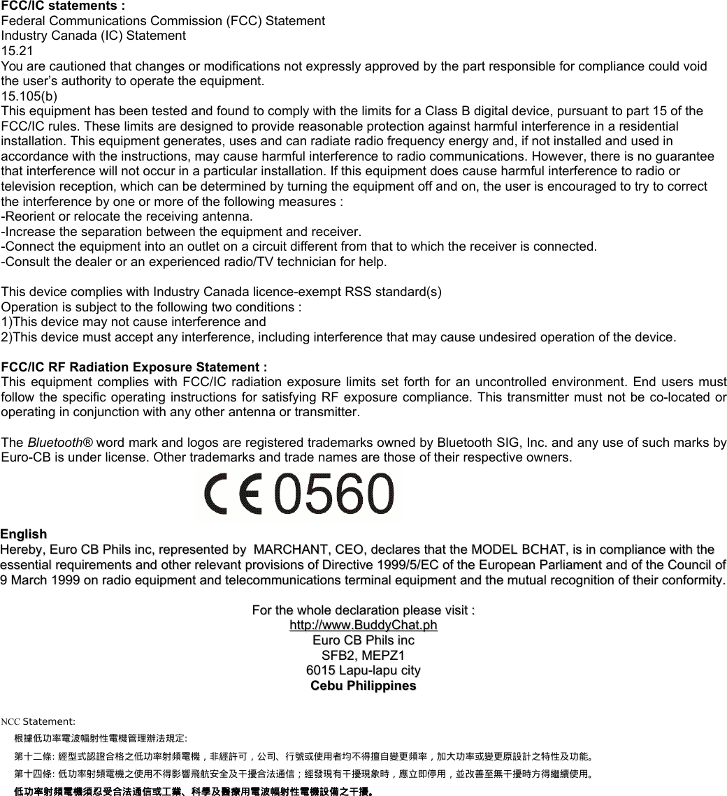 FCC/IC statements :Federal Communications Commission (FCC) StatementIndustry Canada (IC) Statement15.21You are cautioned that changes or modifications not expressly approved by the part responsible for compliance could void the user&rsquo;s authority to operate the equipment. 15.105(b)This equipment has been tested and found to comply with the limits for a Class B digital device, pursuant to part 15 of the FCC/IC rules. These limits are designed to provide reasonable protection against harmful interference in a residential installation. This equipment generates, uses and can radiate radio frequency energy and, if not installed and used in accordance with the instructions, may cause harmful interference to radio communications. However, there is no guarantee that interference will not occur in a particular installation. If this equipment does cause harmful interference to radio or television reception, which can be determined by turning the equipment off and on, the user is encouraged to try to correct the interference by one or more of the following measures :-Reorient or relocate the receiving antenna.-Increase the separation between the equipment and receiver.-Connect the equipment into an outlet on a circuit different from that to which the receiver is connected.-Consult the dealer or an experienced radio/TV technician for help.This device complies with Industry Canada licence-exempt RSS standard(s)Operation is subject to the following two conditions :1)This device may not cause interference and2)This device must accept any interference, including interference that may cause undesired operation of the device.FCC/IC RF Radiation Exposure Statement :This  equipment  complies  with FCC/IC  radiation exposure  limits set  forth for  an uncontrolled  environment. End  users mustfollow the specific operating instructions for satisfying RF exposure compliance. This transmitter must not be co-located oroperating in conjunction with any other antenna or transmitter.The Bluetooth&reg; word mark and logos are registered trademarks owned by Bluetooth SIG, Inc. and any use of such marks byEuro-CB is under license. Other trademarks and trade names are those of their respective owners.EnglishEnglishHerebyHereby, , Euro CB Phils incEuro CB Phils inc, , representedrepresented  byby    MARCHANTMARCHANT, , CEOCEO, , declaresdeclares  thatthat  thethe  MODELMODEL  BCHATBCHAT, , isis  inin  compliancecompliance  withwith  thethe  essentialessential  requirementsrequirements  andand  otherother  relevantrelevant  provisionsprovisions  ofof  DirectiveDirective 1999/5/ 1999/5/ECEC  ofof  thethe  EuropeanEuropean  ParliamentParliament  andand  ofof  thethe  CouncilCouncil  ofof9 9 MarchMarch 1999  1999 onon  radioradio  equipmentequipment  andand  telecommunicationstelecommunications  terminalterminal  equipmentequipment  andand  thethe  mutualmutual  recognitionrecognition  ofof  theirtheir  conformityconformity..ForFor  thethe  wholewhole  declarationdeclaration  pleaseplease  visitvisit  ::httphttp      ://://      wwwwww      .BuddyChat.ph.BuddyChat.phEuro CB Phils incEuro CB Phils incSFB2, MEPZ1SFB2, MEPZ16015 Lapu-lapu city6015 Lapu-lapu cityCebu PhilippinesCebu PhilippinesNCC Statement:根據低功率電波幅射性電機管理辦法規定:第十二條: 經型式認證合格之低功率射頻電機，非經許可，公司、行號或使用者均不得擅自變更頻率，加大功率或變更原設計之特性及功能。第十四條: 低功率射頻電機之使用不得影響飛航安全及干擾合法通信；經發現有干擾現象時，應立即停用，並改善至無干擾時方得繼續使用。 低功率射頻電機須忍受合法通信或工業、科學及醫療用電波幅射性電機設備之干擾。