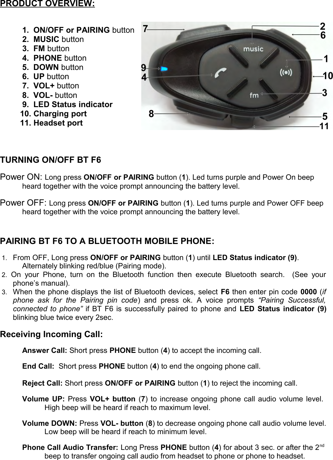 PRODUCT OVERVIEW   :1. ON/OFF or PAIRING button2. MUSIC button3. FM button4. PHONE button5. DOWN button6. UP button7. VOL+ button8. VOL- button9. LED Status indicator         10. Charging port         11. Headset portTURNING ON/OFF BT F6Power ON: Long press ON/OFF or PAIRING button (1). Led turns purple and Power On beep heard together with the voice prompt announcing the battery level.Power OFF: Long press ON/OFF or PAIRING button (1). Led turns purple and Power OFF beep heard together with the voice prompt announcing the battery level.PAIRING BT F6 TO A BLUETOOTH MOBILE PHONE:1. From OFF, Long press ON/OFF or PAIRING button (1) until LED Status indicator (9).Alternately blinking red/blue (Pairing mode). 2. On your   Phone, turn on   the Bluetooth  function  then  execute   Bluetooth search.    (See   yourphone’s manual). 3. When the phone displays the list of Bluetooth devices, select F6 then enter pin code 0000 (ifphone   ask   for   the   Pairing   pin   code)   and   press   ok.   A   voice   prompts  “Pairing   Successful,connected to phone”  if BT F6 is successfully paired to phone and  LED Status indicator (9)blinking blue twice every 2sec.Receiving Incoming Call:Answer Call: Short press PHONE button (4) to accept the incoming call.End Call:  Short press PHONE button (4) to end the ongoing phone call.Reject Call: Short press ON/OFF or PAIRING button (1) to reject the incoming call.Volume UP:  Press  VOL+ button  (7) to increase ongoing phone call audio volume level.  High beep will be heard if reach to maximum level.Volume DOWN: Press VOL- button (8) to decrease ongoing phone call audio volume level.Low beep will be heard if reach to minimum level.Phone Call Audio Transfer: Long Press PHONE button (4) for about 3 sec. or after the 2nd beep to transfer ongoing call audio from headset to phone or phone to headset.