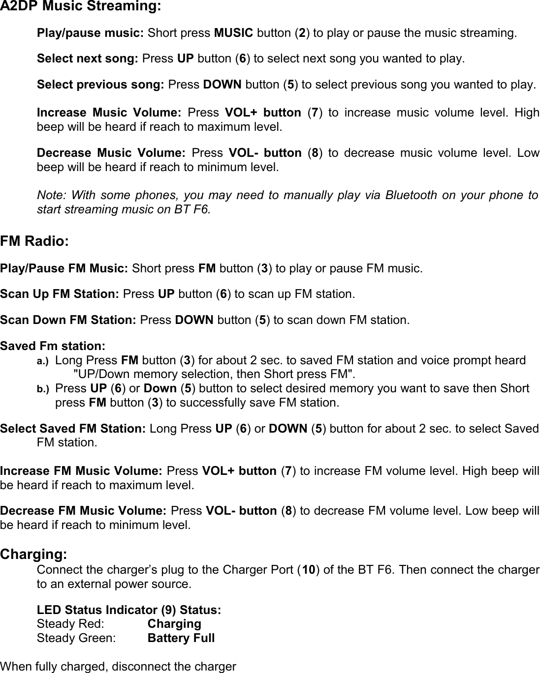 A2DP Music Streaming:Play/pause music: Short press MUSIC button (2) to play or pause the music streaming. Select next song: Press UP button (6) to select next song you wanted to play. Select previous song: Press DOWN button (5) to select previous song you wanted to play.Increase Music Volume:  Press  VOL+ button  (7) to  increase music volume level. Highbeep will be heard if reach to maximum level.Decrease Music Volume:  Press  VOL- button  (8) to decrease music volume level. Lowbeep will be heard if reach to minimum level.Note: With some phones, you may need to manually play via Bluetooth on your phone tostart streaming music on BT F6. FM Radio:Play/Pause FM Music: Short press FM button (3) to play or pause FM music.Scan Up FM Station: Press UP button (6) to scan up FM station.Scan Down FM Station: Press DOWN button (5) to scan down FM station.Saved Fm station: a.) Long Press FM button (3) for about 2 sec. to saved FM station and voice prompt heard &quot;UP/Down memory selection, then Short press FM&quot;. b.) Press UP (6) or Down (5) button to select desired memory you want to save then Short press FM button (3) to successfully save FM station.Select Saved FM Station: Long Press UP (6) or DOWN (5) button for about 2 sec. to select SavedFM station.Increase FM Music Volume: Press VOL+ button (7) to increase FM volume level. High beep willbe heard if reach to maximum level.Decrease FM Music Volume: Press VOL- button (8) to decrease FM volume level. Low beep willbe heard if reach to minimum level.Charging:Connect the charger’s plug to the Charger Port (10) of the BT F6. Then connect the chargerto an external power source. LED Status Indicator (9) Status:Steady Red: Charging Steady Green: Battery FullWhen fully charged, disconnect the charger