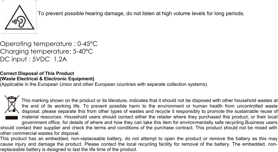 To prevent possible hearing damage, do not listen at high volume levels for long periods.Operating temperature : 0-45°CCharging temperature: 5-40°CDC input : 5VDC  1.2ACorrect Disposal of This Product(Waste Electrical &amp; Electronic Equipment)(Applicable in the European Union and other European countries with separate collection systems). This marking shown on the product or its literature, indicates that it should not be disposed with other household wastes atthe end   of  its   working   life.   To   prevent  possible   harm  to   the  environment   or  human  health   from  uncontrolled   wastedisposal, please separate this from other types of wastes and recycle it responsibly to promote the sustainable reuse ofmaterial resources. Household users should contact either the retailer where they purchased this product, or their localgovernment office, for details of where and how they can take this item for environmentally safe recycling.Business usersshould contact their supplier and check the terms and conditions of the purchase contract. This product should not be mixed withother commercial wastes for disposal.This product has an embedded, non-replaceable battery, do not attempt to open the product or remove the battery as this maycause injury and damage the product. Please contact the local recycling facility for removal of the battery. The embedded, non-replaceable battery is designed to last the life time of the product.