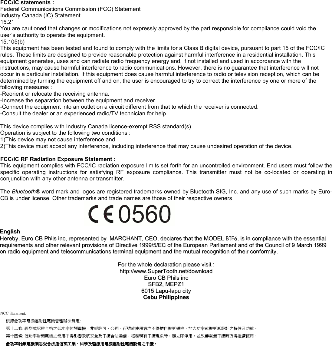 FCC/IC statements :Federal Communications Commission (FCC) StatementIndustry Canada (IC) Statement15.21You are cautioned that changes or modifications not expressly approved by the part responsible for compliance could void the user’s authority to operate the equipment. 15.105(b)This equipment has been tested and found to comply with the limits for a Class B digital device, pursuant to part 15 of the FCC/IC rules. These limits are designed to provide reasonable protection against harmful interference in a residential installation. This equipment generates, uses and can radiate radio frequency energy and, if not installed and used in accordance with the instructions, may cause harmful interference to radio communications. However, there is no guarantee that interference will not occur in a particular installation. If this equipment does cause harmful interference to radio or television reception, which can be determined by turning the equipment off and on, the user is encouraged to try to correct the interference by one or more of the following measures :-Reorient or relocate the receiving antenna.-Increase the separation between the equipment and receiver.-Connect the equipment into an outlet on a circuit different from that to which the receiver is connected.-Consult the dealer or an experienced radio/TV technician for help.This device complies with Industry Canada licence-exempt RSS standard(s)Operation is subject to the following two conditions :1)This device may not cause interference and2)This device must accept any interference, including interference that may cause undesired operation of the device.FCC/IC RF Radiation Exposure Statement :This equipment complies with FCC/IC radiation exposure limits set forth for an uncontrolled environment. End users must follow thespecific  operating  instructions  for  satisfying  RF  exposure  compliance.  This  transmitter  must  not  be  co-located  or  operating  inconjunction with any other antenna or transmitter.The Bluetooth® word mark and logos are registered trademarks owned by Bluetooth SIG, Inc. and any use of such marks by Euro-CB is under license. Other trademarks and trade names are those of their respective owners.EnglishEnglishHerebyHereby, , Euro CB Phils incEuro CB Phils inc, , representedrepresented  byby    MARCHANTMARCHANT, , CEOCEO, , declaresdeclares  thatthat  thethe  MODELMODEL  BTF6BTF6, , isis  inin  compliancecompliance  withwith  thethe  essentialessential  requirementsrequirements  andand  otherother  relevantrelevant  provisionsprovisions  ofof  DirectiveDirective 1999/5/ 1999/5/ECEC  ofof  thethe  EuropeanEuropean  ParliamentParliament  andand  ofof  thethe  CouncilCouncil  ofof 9  9 MarchMarch 1999  1999 onon  radioradio  equipmentequipment  andand  telecommunicationstelecommunications  terminalterminal  equipmentequipment  andand  thethe  mutualmutual  recognitionrecognition  ofof  theirtheir  conformityconformity..ForFor  thethe  wholewhole  declarationdeclaration  pleaseplease  visitvisit  ::httphttp      ://://      wwwwww      ..    SuperToothSuperTooth      .net/.net/      downloaddownloadEuro CB Phils incEuro CB Phils incSFB2, MEPZ1SFB2, MEPZ16015 Lapu-lapu city6015 Lapu-lapu cityCebu PhilippinesCebu PhilippinesNCC Statement:根據低功率電波幅射性電機管理辦法規定:第十二條: 經型式認證合格之低功率射頻電機，非經許可，公司、行號或使用者均不得擅自變更頻率，加大功率或變更原設計之特性及功能。第十四條: 低功率射頻電機之使用不得影響飛航安全及干擾合法通信；經發現有干擾現象時，應立即停用，並改善至無干擾時方得繼續使用。 低功率射頻電機須忍受合法通信或工業、科學及醫療用電波幅射性電機設備之干擾。