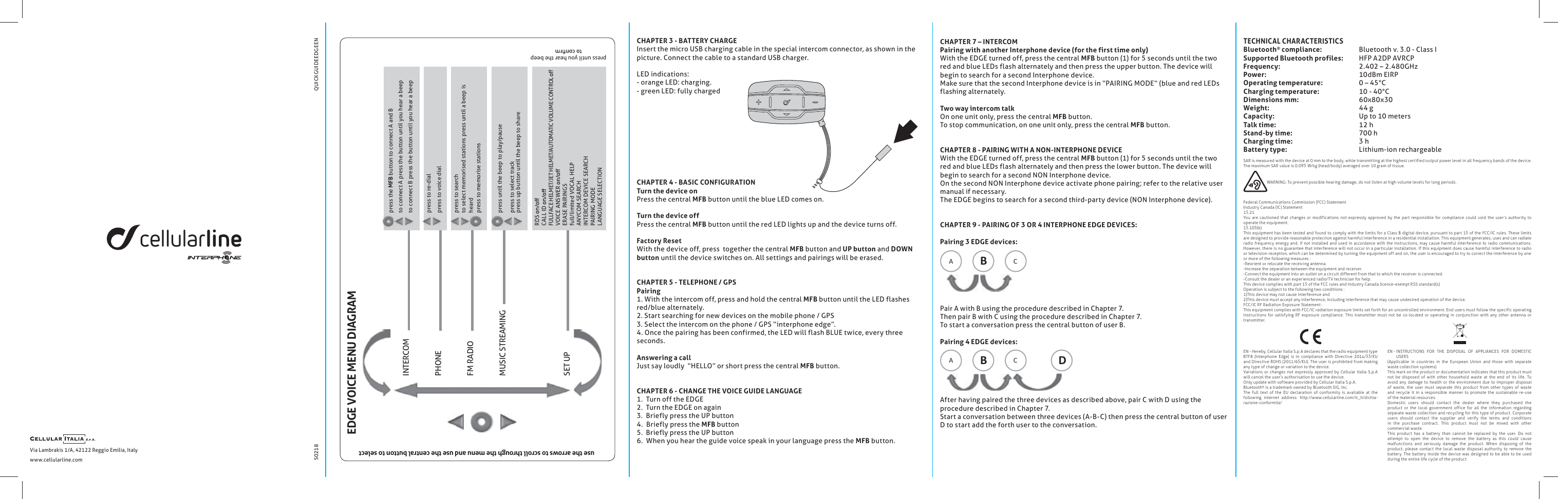 S0218Via Lambrakis 1/A, 42122 Reggio Emilia, Italywww.cellularline.com  QUICKGUIDEEDGEENEDGE VOICE MENU DIAGRAMpress the MFB button to connect A and Bto connect A press the button until you hear a beepto connect B press the button until you hear a beeppress until you hear the beep use the arrows to scroll through the menu and use the central button to selectpress until the beep to play/pausepress to select trackpress up button until the beep to sharepress to searchto select memorised stations press until a beep is heardpress to memorise stationspress to re-dialpress to voice dialINTERCOMPHONEFM RADIOMUSIC STREAMING SET UPRDS CALL ID FULLFACE HELMET/JET HELMET/AUTOMATIC VOLUME CONTROL VOICE ANSWER ERASE PAIRINGSfull/limited VOCAL HELPANYCOM SEARCHINTERCOM DEVICE SEARCHPAIRING MODELANGUAGE SELECTIONCHAPTER 7 &ndash; INTERCOM Pairing with another Interphone device (for the first time only)With the EDGE turned off, press the central MFB button (1) for 5 seconds until the two red and blue LEDs flash alternately and then press the upper button. The device will begin to search for a second Interphone device. Make sure that the second Interphone device is in &ldquo;PAIRING MODE&ldquo; (blue and red LEDs flashing alternately.Two way intercom talkOn one unit only, press the central MFB button.To stop communication, on one unit only, press the central MFB button.CHAPTER 8 - PAIRING WITH A NON-INTERPHONE DEVICEWith the EDGE turned off, press the central MFB button (1) for 5 seconds until the two red and blue LEDs flash alternately and then press the lower button. The device will begin to search for a second NON Interphone device.On the second NON Interphone device activate phone pairing; refer to the relative user manual if necessary.  The EDGE begins to search for a second third-party device (NON Interphone device). CHAPTER 9 - PAIRING OF 3 OR 4 INTERPHONE EDGE DEVICES:Pairing 3 EDGE devices:A   BC   Pair A with B using the procedure described in Chapter 7.Then pair B with C using the procedure described in Chapter 7.To start a conversation press the central button of user B.Pairing 4 EDGE devices:A   BC   DAfter having paired the three devices as described above, pair C with D using the procedure described in Chapter 7.Start a conversation between three devices (A-B-C) then press the central button of user D to start add the forth user to the conversation.CHAPTER 3 - BATTERY CHARGEInsert the micro USB charging cable in the special intercom connector, as shown in thepicture. Connect the cable to a standard USB charger.LED indications:- orange LED: charging.- green LED: fully charged CHAPTER 4 - BASIC CONFIGURATIONTurn the device onPress the central MFB button until the blue LED comes on.Turn the device offPress the central MFB button until the red LED lights up and the device turns off.Factory Reset With the device off, press  together the central MFB button and UP button and DOWN button until the device switches on. All settings and pairings will be erased.CHAPTER 5 - TELEPHONE / GPSPairing1. With the intercom off, press and hold the central MFB button until the LED flashes red/blue alternately.  2. Start searching for new devices on the mobile phone / GPS3. Select the intercom on the phone / GPS &ldquo;interphone edge&rdquo;. 4. Once the pairing has been confirmed, the LED will flash BLUE twice, every threeseconds.Answering a call Just say loudly  &ldquo;HELLO&rdquo; or short press the central MFB button.CHAPTER 6 - CHANGE THE VOICE GUIDE LANGUAGE1.  Turn off the EDGE 2.  Turn the EDGE on again3.  Briefly press the UP button4.  Briefly press the MFB button5.  Briefly press the UP button6.  When you hear the guide voice speak in your language press the MFB button.TECHNICAL CHARACTERISTICSBluetooth&reg; compliance:     Bluetooth v. 3.0 - Class ISupported Bluetooth profiles:   HFP A2DP AVRCPFrequency:     2.402 &ndash; 2.480GHzPower:     10dBm EIRPOperating temperature:     0 &ndash; 45&deg;CCharging temperature:     10 - 40&deg;CDimensions mm:     60x80x30Weight:     44 gCapacity:     Up to 10 metersTalk time:     12 hStand-by time:     700 hCharging time:     3 hBattery type:     Lithium-ion rechargeableEN - Hereby, Cellular Italia S.p.A declares that the radio equipment type BTF8  (Interphone  Edge)  is  in  compliance  with  Directive  2014/53/EU and  Directive ROHS (2011/65/EU). The user is prohibited from making any type of change or variation to the device.Variations  or  changes not expressly  approved  by  Cellular  Italia S.p.A will cancel the user&rsquo;s authorisation to use the device.Only update with software provided by Cellular Italia S.p.A. Bluetooth&reg; is a trademark owned by Bluetooth SIG, Inc.The  full  text  of  the  EU  declaration  of  conformity  is  available  at  the following  internet  address:  http://www.cellularline.com/it_it/dichia -razione-conformita/SAR is measured with the device at 0 mm to the body, while transmitting at the highest certified output power level in all frequency bands of the device. The maximum SAR value is 0.095 W/kg (head/body) averaged over 10 gram of tissue.                     WARNING: To prevent possible hearing damage, do not listen at high volume levels for long periods.Federal Communications Commission (FCC) StatementIndustry Canada (IC) Statement15.21You  are  cautioned  that  changes  or  modifications  not  expressly  approved by  the part  responsible  for  compliance  could  void  the  user&rsquo;s authority  to operate the equipment. 15.105(b)This equipment  has been tested  and found to comply  with the limits for a Class B digital  device, pursuant to part 15 of the FCC/IC  rules. These limits are designed to provide reasonable protection against harmful interference in a residential installation. This equipment generates, uses and can radiate radio frequency  energ y  and,  if  not installed  and used in accordance with the instructions, may  cause  harmful interference to radio  communications. However, there is no guarantee that  interference will not occur in a particular installation. If this equipment does  cause harmful interference to radio or television reception, which can be determined by turning the equipment off and on, the user is encouraged to try to correct the interference by one or more of the following measures :-Reorient or relocate the receiving antenna.-Increase the separation between the equipment and receiver.-Connect the equipment into an outlet on a circuit different from that to which the receiver is connected.-Consult the dealer or an experienced radio/TV technician for help.This device complies with part 15 of the FCC rules and Industry Canada licence-exempt RSS standard(s)Operation is subject to the following two conditions :1)This device may not cause interference and2)This device must accept any interference, including interference that may cause undesired operation of the device.FCC/IC RF Radiation Exposure Statement :This equipment complies with FCC/IC radiation exposure limits set forth for an uncontrolled environment. End users must follow the specific operating instructions  for  satisfying  RF  exposure  compliance.  This  transmitter  must  not  be  co-located  or  operating  in  conjunction  with  any  other  antenna  or transmitter.EN -  INSTRUCTIONS  FOR  THE  DISPOSAL  OF  APPLIANCES  FOR  DOMESTIC USERS(Applicable  in  countries  in  the  European  Union  and  those  with  separate waste collection systems)This mark on the product or documentation indicates that this product must not  be  disposed  of  with  other  household  waste  at  the  end  of  its  life.  To avoid any  damage to  health  or the environment due  to improper disposal of  waste,  the  user  must  separate  this  product  from  other  types  of  waste and  recycle  it  in a  responsible  manner to  promote  the  sustainable  re-use of the material resources.Domestic  users  should  contact  the  dealer  where  they  purchased  the product  or  the  local  government  office  for  all  the  information  regarding separate waste  collection and recycling for this type of product. Corporate users  should  contact  the  supplier  and  verify  the  terms  and  conditions in  the  purchase  contract.  This  product  must  not  be  mixed  with  other commercial waste.This  product  has  a  battery  than  cannot  be  replaced  by  the  user.  Do  not attempt  to  open  the  device  to  remove  the  battery  as  this  could  cause malfunctions  and  seriously  damage  the  product.  When  disposing  of  the product,  please  contact  the  local  waste  disposal  authority  to  remove  the battery.  The battery inside  the device  was designed to be  able to be  used during the entire life cycle of the product