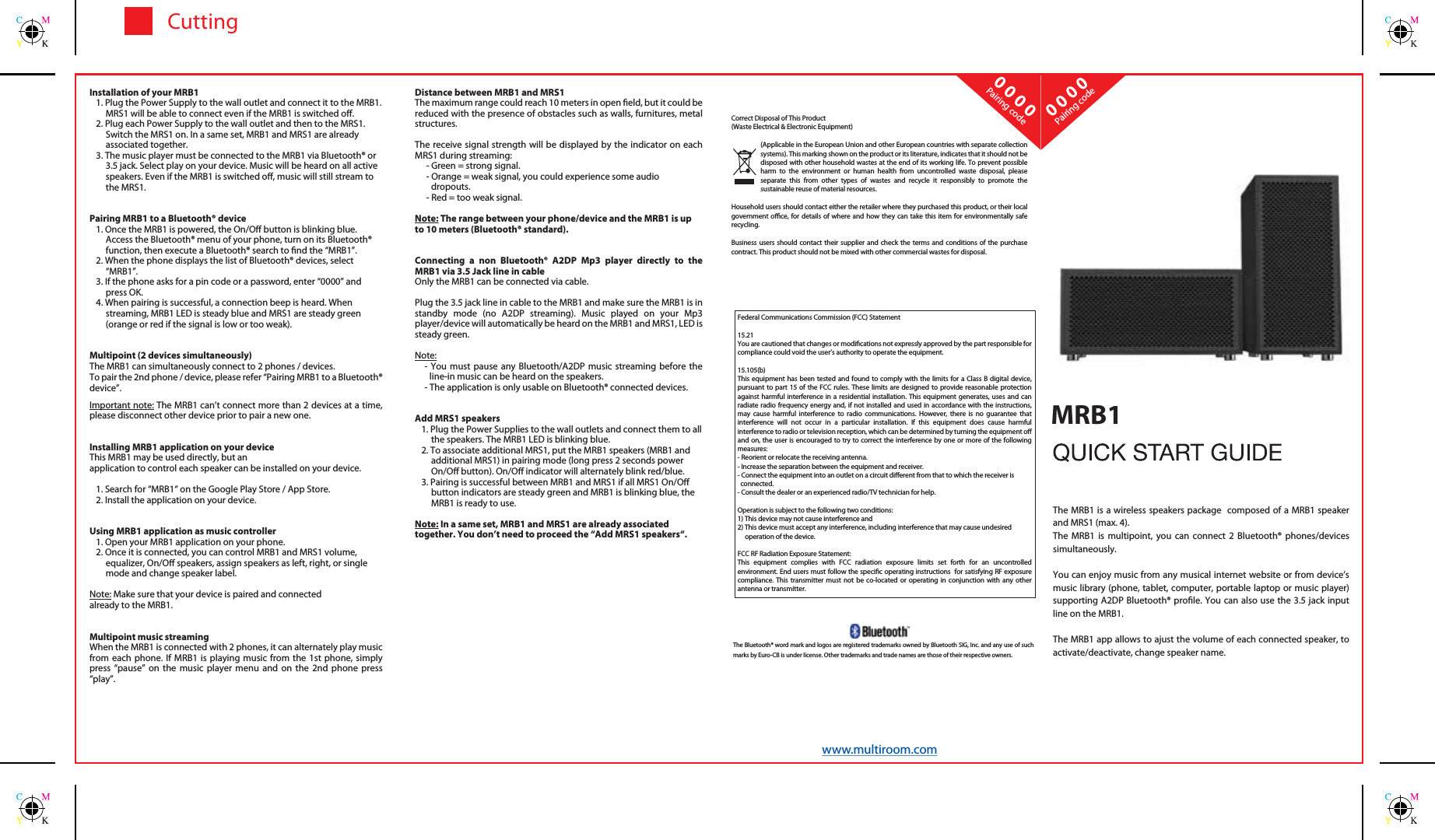 CuttingPairing codePairing code0 0 0 00 0 0 0The MRB1 is a wireless speakers package  composed of a MRB1 speaker and MRS1 (max. 4).The  MRB1 is multipoint, you can connect 2 Bluetooth&reg; phones/devices simultaneously.You can enjoy music from any musical internet website or from device&rsquo;s music library (phone, tablet, computer, portable laptop or music player) supporting A2DP Bluetooth&reg; prole. You can also use the 3.5 jack input line on the MRB1.The MRB1 app allows to ajust the volume of each connected speaker, to activate/deactivate, change speaker name.Correct Disposal of This Product(Waste Electrical &amp; Electronic Equipment)(Applicable in the European Union and other European countries with separate collection systems). This marking shown on the product or its literature, indicates that it should not be disposed with other household wastes at the end of its working life. To prevent possible harm to the environment or human health from uncontrolled waste disposal, please separate this from other types of wastes and recycle it responsibly to promote the sustainable reuse of material resources.Household users should contact either the retailer where they purchased this product, or their local government oce, for details of where and how they can take this item for environmentally safe recycling.Business users should contact their supplier and check the terms and conditions of the purchase contract. This product should not be mixed with other commercial wastes for disposal. Distance between MRB1 and MRS1The maximum range could reach 10 meters in open eld, but it could be reduced with the presence of obstacles such as walls, furnitures, metal structures.The receive signal strength will be displayed by the indicator on each MRS1 during streaming:- Green = strong signal.- Orange = weak signal, you could experience some audiodropouts.- Red = too weak signal.Note: The range between your phone/device and the MRB1 is up to 10 meters (Bluetooth&reg; standard).Connecting a non Bluetooth&reg; A2DP Mp3 player directly to the MRB1 via 3.5 Jack line in cableOnly the MRB1 can be connected via cable.Plug the 3.5 jack line in cable to the MRB1 and make sure the MRB1 is in standby mode (no A2DP streaming). Music played on your Mp3 player/device will automatically be heard on the MRB1 and MRS1, LED is steady green.Note: - You must pause any Bluetooth/A2DP music streaming before the line-in music can be heard on the speakers.- The application is only usable on Bluetooth&reg; connected devices.Add MRS1 speakers1. Plug the Power Supplies to the wall outlets and connect them to all the speakers. The MRB1 LED is blinking blue.2. To associate additional MRS1, put the MRB1 speakers (MRB1 and additional MRS1) in pairing mode (long press 2 seconds power On/O button). On/O indicator will alternately blink red/blue. 3. Pairing is successful between MRB1 and MRS1 if all MRS1 On/O button indicators are steady green and MRB1 is blinking blue, the MRB1 is ready to use.Note: In a same set, MRB1 and MRS1 are already associated together. You don&rsquo;t need to proceed the &ldquo;Add MRS1 speakers&ldquo;.Installation of your MRB11. Plug the Power Supply to the wall outlet and connect it to the MRB1. MRS1 will be able to connect even if the MRB1 is switched o.2. Plug each Power Supply to the wall outlet and then to the MRS1. Switch the MRS1 on. In a same set, MRB1 and MRS1 are already associated together.3. The music player must be connected to the MRB1 via Bluetooth&reg; or 3.5 jack. Select play on your device. Music will be heard on all active speakers. Even if the MRB1 is switched o, music will still stream to the MRS1.Pairing MRB1 to a Bluetooth&reg; device1. Once the MRB1 is powered, the On/O button is blinking blue. Access the Bluetooth&reg; menu of your phone, turn on its Bluetooth&reg; function, then execute a Bluetooth&reg; search to nd the &ldquo;MRB1&rdquo;.2. When the phone displays the list of Bluetooth&reg; devices, select &ldquo;MRB1&rdquo;.3. If the phone asks for a pin code or a password, enter &ldquo;0000&rdquo; and press OK.4. When pairing is successful, a connection beep is heard. When streaming, MRB1 LED is steady blue and MRS1 are steady green (orange or red if the signal is low or too weak).Multipoint (2 devices simultaneously)The MRB1 can simultaneously connect to 2 phones / devices.To pair the 2nd phone / device, please refer &ldquo;Pairing MRB1 to a Bluetooth&reg; device&rdquo;.Important note: The MRB1 can&rsquo;t connect more than 2 devices at a time, please disconnect other device prior to pair a new one.Installing MRB1 application on your deviceThis MRB1 may be used directly, but anapplication to control each speaker can be installed on your device.1. Search for &ldquo;MRB1&ldquo; on the Google Play Store / App Store.2. Install the application on your device.Using MRB1 application as music controller1. Open your MRB1 application on your phone.2. Once it is connected, you can control MRB1 and MRS1 volume, equalizer, On/O speakers, assign speakers as left, right, or single mode and change speaker label.Note: Make sure that your device is paired and connectedalready to the MRB1.Multipoint music streamingWhen the MRB1 is connected with 2 phones, it can alternately play music from each phone. If MRB1 is playing music from the 1st phone, simply press &ldquo;pause&rdquo; on the music player menu and on the 2nd phone press &ldquo;play&rdquo;.The Bluetooth&reg; word mark and logos are registered trademarks owned by Bluetooth SIG, Inc. and any use of such marks by Euro-CB is under license. Other trademarks and trade names are those of their respective owners.MRB1www.multiroom.comFederal Communications Commission (FCC) Statement15.21You are cautioned that changes or modications not expressly approved by the part responsible for compliance could void the user&rsquo;s authority to operate the equipment.15.105(b)This equipment has been tested and found to comply with the limits for a Class B digital device, pursuant to part 15 of the FCC rules. These limits are designed to provide reasonable protection against harmful interference in a residential installation. This equipment generates, uses and can radiate radio frequency energy and, if not installed and used in accordance with the instructions, may cause harmful interference to radio communications. However, there is no guarantee that interference will not occur in a particular installation. If this equipment does cause harmful interference to radio or television reception, which can be determined by turning the equipment o and on, the user is encouraged to try to correct the interference by one or more of the following measures:- Reorient or relocate the receiving antenna.- Increase the separation between the equipment and receiver.- Connect the equipment into an outlet on a circuit dierent from that to which the receiver is  connected.- Consult the dealer or an experienced radio/TV technician for help.Operation is subject to the following two conditions:1) This device may not cause interference and2) This device must accept any interference, including interference that may cause undesired     operation of the device.FCC RF Radiation Exposure Statement:This equipment complies with FCC radiation exposure limits set forth for an uncontrolled environment. End users must follow the specic operating instructions  for satisfying RF exposure compliance. This transmitter must not be co-located or operating in conjunction with any other antenna or transmitter.