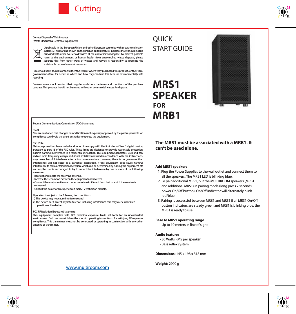 CuttingThe MRS1 must be associated with a MRB1. It can&rsquo;t be used alone.Add MRS1 speakers1. Plug the Power Supplies to the wall outlet and connect them to all the speakers. The MRB1 LED is blinking blue.2. To pair additional MRS1, put the MULTIROOM speakers (MRB1 and additional MRS1) in pairing mode (long press 2 seconds power On/O button). On/O indicator will alternately blink red/blue. 3. Pairing is successful between MRB1 and MRS1 if all MRS1 On/O button indicators are steady green and MRB1 is blinking blue, the MRB1 is ready to use.Base to MRS1 operating range- Up to 10 meters in line of sightAudio features- 30 Watts RMS per speaker- Bass reex systemDimensions: 145 x 198 x 318 mmWeight: 2900 gSPEAKERQUICKSTART GUIDEFORMRB1Federal Communications Commission (FCC) Statement15.21You are cautioned that changes or modications not expressly approved by the part responsible for compliance could void the user&rsquo;s authority to operate the equipment.15.105(b)This equipment has been tested and found to comply with the limits for a Class B digital device, pursuant to part 15 of the FCC rules. These limits are designed to provide reasonable protection against harmful interference in a residential installation. This equipment generates, uses and can radiate radio frequency energy and, if not installed and used in accordance with the instructions, may cause harmful interference to radio communications. However, there is no guarantee that interference will not occur in a particular installation. If this equipment does cause harmful interference to radio or television reception, which can be determined by turning the equipment o and on, the user is encouraged to try to correct the interference by one or more of the following measures:- Reorient or relocate the receiving antenna.- Increase the separation between the equipment and receiver.- Connect the equipment into an outlet on a circuit dierent from that to which the receiver is  connected.- Consult the dealer or an experienced radio/TV technician for help.Operation is subject to the following two conditions:1) This device may not cause interference and2) This device must accept any interference, including interference that may cause undesired     operation of the device.FCC RF Radiation Exposure Statement:This equipment complies with FCC radiation exposure limits set forth for an uncontrolled environment. End users must follow the specic operating instructions  for satisfying RF exposure compliance. This transmitter must not be co-located or operating in conjunction with any other antenna or transmitter.Correct Disposal of This Product(Waste Electrical &amp; Electronic Equipment)(Applicable in the European Union and other European countries with separate collection systems). This marking shown on the product or its literature, indicates that it should not be disposed with other household wastes at the end of its working life. To prevent possible harm to the environment or human health from uncontrolled waste disposal, please separate this from other types of wastes and recycle it responsibly to promote the sustainable reuse of material resources.Household users should contact either the retailer where they purchased this product, or their local government oce, for details of where and how they can take this item for environmentally safe recycling.Business users should contact their supplier and check the terms and conditions of the purchase contract. This product should not be mixed with other commercial wastes for disposal. www.multiroom.comMRS1