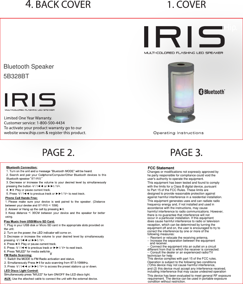 BT-IRISBT-IRIS≤≤FCC StatementChanges or modifications not expressly approved byhe party responsible for compliance could void the user&apos;s authority to operate the equipment.This equipment has been tested and found to complywith the limits for a Class B digital device, pursuant to Part 15 of the FCC Rules. These limits aredesigned to provide reasonable protection against against harmful interference in a residential installation. This equipment generates uses and can radiate radio frequency energy and, if not installed and used in accordance with the instructions, may cause harmful interference to radio communications. However, there is no guarantee that interference will notoccur in a particular installation. If this equipment does cause harmful interference to radio or televisionreception, which can be determined by turning the equipment off and on, the user is encouraged to try to correct the interference by one or more of thefollowing measures:-- Reorient or relocate the receiving antenna.-- Increase the separation between the equipmentand receiver.-- Connect the equipment into an outlet on a circuitdifferent from that to which the receiver is connected.-- Consult the dealer or an experienced radio/TVtechnician for helpThis device complies with part 15 of the FCC rules.Operation is subject to the following two conditions(1)this device may not cause harmful interference,and (2) this device must accept any interference received,including interference that may cause undesired operationBluetooth Speaker5B328BTThis device has been evaluated to meet general RF exposurerequirement. The device can be used in portable exposurecondition without restriction.