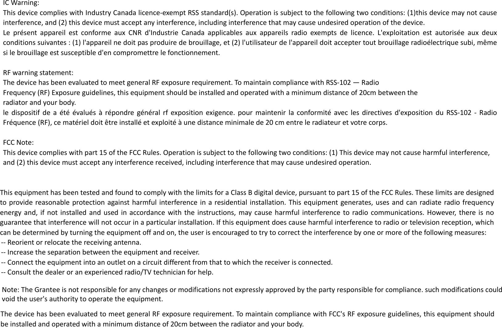 ICWarning:ThisdevicecomplieswithIndustryCanadalicence‐exemptRSSstandard(s).Operationissubjecttothefollowingtwoconditions:(1)thisdevicemaynotcauseinterference,and(2)thisdevicemustacceptanyinterference,includinginterferencethatmaycauseundesiredoperationofthedevice.LeprésentappareilestconformeauxCNRd&apos;IndustrieCanadaapplicablesauxappareilsradioexemptsdelicence.L&apos;exploitationestautoriséeauxdeuxconditionssuivantes:(1)l&apos;appareilnedoitpasproduiredebrouillage,et(2)l&apos;utilisateurdel&apos;appareildoitacceptertoutbrouillageradioélectriquesubi,mêmesilebrouillageestsusceptibled&apos;encompromettrelefonctionnement.RFwarningstatement:ThedevicehasbeenevaluatedtomeetgeneralRFexposurerequirement.TomaintaincompliancewithRSS‐102—RadioFrequency(RF)Exposureguidelines,thisequipmentshouldbeinstalledandoperatedwithaminimumdistanceof20cmbetweentheradiatorandyourbody.ledispositifdeaétéévaluésàrépondregénéralrfexpositionexigence.pourmaintenirlaconformitéaveclesdirectivesd&apos;expositionduRSS‐102‐RadioFréquence(RF),cematérieldoitêtreinstalléetexploitéàunedistanceminimalede20cmentreleradiateuretvotrecorps.FCCNote:This device complies with part 15 of the FCC Rules. Operation is subject to the following two conditions: (1) This device may not cause harmful interference, and (2) this device must accept any interference received, including interference that may cause undesired operation.ThisequipmenthasbeentestedandfoundtocomplywiththelimitsforaClassBdigitaldevice,pursuanttopart15oftheFCCRules.Theselimitsaredesignedtoprovidereasonableprotectionagainstharmfulinterferenceinaresidentialinstallation.Thisequipmentgenerates,usesandcanradiateradiofrequencyenergyand,ifnotinstalledandusedinaccordancewiththeinstructions,maycauseharmfulinterferencetoradiocommunications.However,thereisnoguaranteethatinterferencewillnotoccurinaparticularinstallation.Ifthisequipmentdoescauseharmfulinterferencetoradioortelevisionreception,whichcanbedeterminedbyturningtheequipmentoffandon,theuserisencouragedtotrytocorrecttheinterferencebyoneormoreofthefollowingmeasures:‐‐Reorientorrelocatethereceivingantenna.‐‐Increasetheseparationbetweentheequipmentandreceiver.‐‐Connecttheequipmentintoanoutletonacircuitdifferentfromthattowhichthereceiverisconnected.‐‐Consultthedealeroranexperiencedradio/TVtechnicianforhelp.ThedevicehasbeenevaluatedtomeetgeneralRFexposurerequirement.TomaintaincompliancewithFCC&apos;sRFexposureguidelines,thisequipmentshouldbeinstalledandoperatedwithaminimumdistanceof20cmbetweentheradiatorandyourbody.Note: The Grantee is not responsible for any changes or modifications not expressly approved by the party responsible for compliance. such modifications could void the user&apos;s authority to operate the equipment.