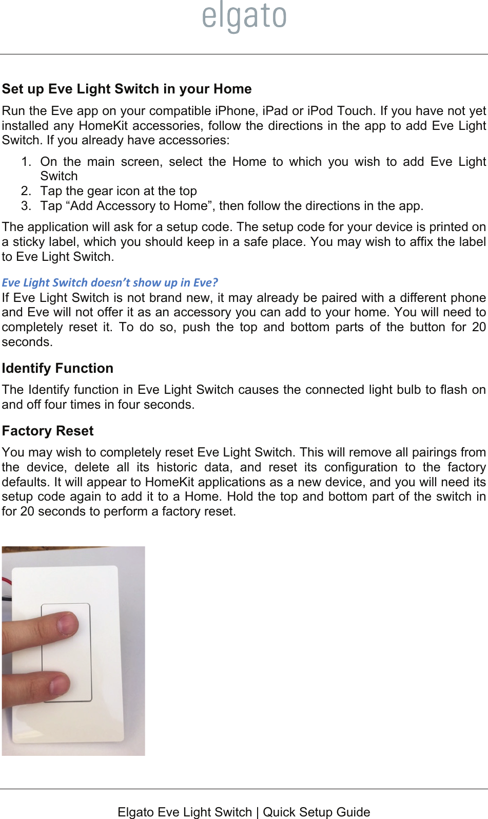    Elgato Eve Light Switch | Quick Setup Guide  Set up Eve Light Switch in your Home Run the Eve app on your compatible iPhone, iPad or iPod Touch. If you have not yet installed any HomeKit accessories, follow the directions in the app to add Eve Light Switch. If you already have accessories: 1.  On the main screen, select the Home to which you wish to add Eve Light Switch 2.  Tap the gear icon at the top 3.  Tap “Add Accessory to Home”, then follow the directions in the app.  The application will ask for a setup code. The setup code for your device is printed on a sticky label, which you should keep in a safe place. You may wish to affix the label to Eve Light Switch. EveLightSwitchdoesn’tshowupinEve?If Eve Light Switch is not brand new, it may already be paired with a different phone and Eve will not offer it as an accessory you can add to your home. You will need to completely reset it. To do so, push the top and bottom parts of the button for 20 seconds. Identify Function The Identify function in Eve Light Switch causes the connected light bulb to flash on and off four times in four seconds. Factory Reset You may wish to completely reset Eve Light Switch. This will remove all pairings from the device, delete all its historic data, and reset its configuration to the factory defaults. It will appear to HomeKit applications as a new device, and you will need its setup code again to add it to a Home. Hold the top and bottom part of the switch in for 20 seconds to perform a factory reset.   