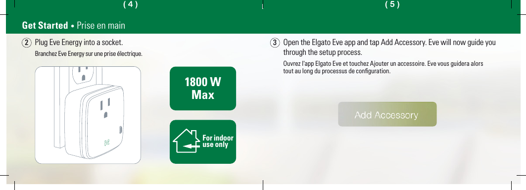 Plug Eve Energy into a socket.Branchez Eve Energy sur une prise électrique.Open the Elgato Eve app and tap Add Accessory. Eve will now guide you through the setup process.Ouvrez l&apos;app Elgato Eve et touchez Ajouter un accessoire. Eve vous guidera alorstout au long du processus de conﬁguration.2Get Started • Prise en main31800 WMaxFor indooruse only