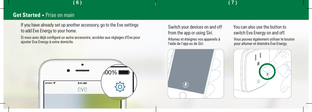 Switch your devices on and off from the app or using Siri.Allumez et éteignez vos appareils àl&apos;aide de l&apos;app ou de Siri.You can also use the button toswitch Eve Energy on and off.Vous pouvez également utiliser le boutonpour allumer et éteindre Eve Energy.If you have already set up another accessory, go to the Eve settingsto add Eve Energy to your home.Si vous avez déjà conﬁguré un autre accessoire, accédez aux réglages d&apos;Eve pourajouter Eve Energy à votre domicile.Get Started • Prise en main