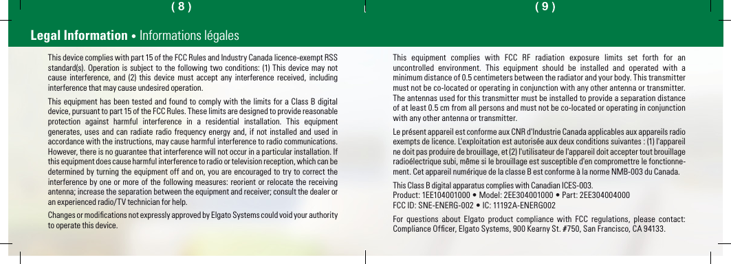 Legal Information • Informations légalesThis device complies with part 15 of the FCC Rules and Industry Canada licence-exempt RSS standard(s). Operation is subject to the following two conditions: (1) This device may not cause interference, and (2) this device must accept any interference received, including interference that may cause undesired operation.This equipment has been tested and found to comply with the limits for a Class B digital device, pursuant to part 15 of the FCC Rules. These limits are designed to provide reasonable protection against harmful interference in a residential installation. This equipment generates, uses and can radiate radio frequency energy and, if not installed and used in accordance with the instructions, may cause harmful interference to radio communications. However, there is no guarantee that interference will not occur in a particular installation. If this equipment does cause harmful interference to radio or television reception, which can be determined by turning the equipment off and on, you are encouraged to try to correct the interference by one or more of the following measures: reorient or relocate the receiving antenna; increase the separation between the equipment and receiver; consult the dealer or an experienced radio/TV technician for help.Changes or modiﬁcations not expressly approved by Elgato Systems could void your authority to operate this device.This equipment complies with FCC RF radiation exposure limits set forth for an uncontrolled environment. This equipment should be installed and operated with a minimum distance of 0.5 centimeters between the radiator and your body. This transmitter must not be co-located or operating in conjunction with any other antenna or transmitter. The antennas used for this transmitter must be installed to provide a separation distance of at least 0.5 cm from all persons and must not be co-located or operating in conjunction with any other antenna or transmitter.Le présent appareil est conforme aux CNR d&apos;Industrie Canada applicables aux appareils radio exempts de licence. L&apos;exploitation est autorisée aux deux conditions suivantes : (1) l&apos;appareil ne doit pas produire de brouillage, et (2) l&apos;utilisateur de l&apos;appareil doit accepter tout brouillage radioélectrique subi, même si le brouillage est susceptible d&apos;en compromettre le fonctionne-ment. Cet appareil numérique de la classe B est conforme à la norme NMB-003 du Canada.This Class B digital apparatus complies with Canadian ICES-003.Product: 1EE104001000 • Model: 2EE304001000 • Part: 2EE304004000FCC ID: SNE-ENERG-002 • IC: 11192A-ENERG002For questions about Elgato product compliance with FCC regulations, please contact: Compliance Ofﬁcer, Elgato Systems, 900 Kearny St. #750, San Francisco, CA 94133.