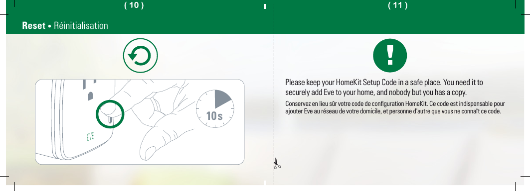 10sReset • RéinitialisationPlease keep your HomeKit Setup Code in a safe place. You need it to securely add Eve to your home, and nobody but you has a copy.Conservez en lieu sûr votre code de conﬁguration HomeKit. Ce code est indispensable pour ajouter Eve au réseau de votre domicile, et personne d&apos;autre que vous ne connaît ce code.✁