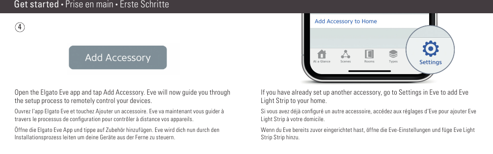 If you have already set up another accessory, go to Settings in Eve to add Eve Light Strip to your home.Si vous avez déjà conﬁ guré un autre accessoire, accédez aux réglages d‘Eve pour ajouter Eve Light Strip à votre domicile.Wenn du Eve bereits zuvor eingerichtet hast, öffne die Eve-Einstellungen und füge Eve Light Strip Strip hinzu.4Get started • Prise en main • Erste SchritteOpen the Elgato Eve app and tap Add Accessory. Eve will now guide you through the setup process to remotely control your devices.Ouvrez l‘app Elgato Eve et touchez Ajouter un accessoire. Eve va maintenant vous guider à travers le processus de conﬁ guration pour contrôler à distance vos appareils.Öffne die Elgato Eve App und tippe auf Zubehör hinzufügen. Eve wird dich nun durch den Installationsprozess leiten um deine Geräte aus der Ferne zu steuern.(8) (9)