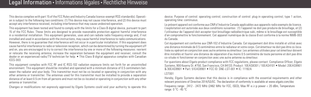 Legal Information • Informations légales • Rechtliche HinweiseThis device complies with part 15 of the FCC Rules and Industry Canada licence-exempt RSS standard(s). Operati-on is subject to the following two conditions: (1) This device may not cause interference, and (2) this device must accept any interference received, including interference that may cause undesired operation.This equipment has been tested and found to comply with the limits for a Class B digital device, pursuant to part 15 of the FCC Rules. These limits are designed to provide reasonable protection against harmful interference in a residential installation. This equipment generates, uses and can radiate radio frequency energy and, if not installed and used in accordance with the instructions, may cause harmful interference to radio communications. However, there is no guarantee that interference will not occur in a particular installation. If this equipment does cause harmful interference to radio or television reception, which can be determined by turning the equipment off and on, you are encouraged to try to correct the interference by one or more of the following measures: reorient or relocate the receiving antenna; increase the separation between the equipment and receiver; consult the dealer or an experienced radio/TV technician for help. • This Class B digital apparatus complies with Canadian ICES-003.This equipment complies with FCC RF and IC RSS-102 radiation exposure limits set forth for an uncontrolled environment. This equipment should be installed and operated with a minimum distance of 0.5 centimeters bet-ween the radiator and your body. This transmitter must not be co-located or operating in conjunction with any other antenna or transmitter. The antennas used for this transmitter must be installed to provide a separation distance of at least 0.5 cm from all persons and must not be co-located or operating in conjunction with any other antenna or transmitter.Changes or modiﬁcations not expressly approved by Elgato Systems could void your authority to operate this device. Purpose of control: operating control; construction of control: plug-in operating control; type 1 action, operating time: continuous.Le présent appareil est conforme aux CNR d’Industrie Canada applicables aux appareils radio exempts de licence. L’exploitation est autorisée aux deux conditions suivantes : (1) l’appareil ne doit pas produire de brouillage, et (2) l’utilisateur de l’appareil doit accepter tout brouillage radioélectrique subi, même si le brouillage est susceptible d’en compromettre le fonctionnement. Cet appareil numérique de la classe B est conforme à la norme NMB-003 du Canada.Cet équipement est conforme aux CNR-102 d’Industrie Canada. Cet équipement doit être installé et utilisé avec une distance minimale de 0.5 centimètres entre le radiateur et votre corps. Cet émetteur ne doit pas être co-loca-lisée ou opérant en conjonction avec autre antenne ou émetteur. Les antennes utilisées pour cet émetteur doivent être installés et fournir une distance de séparation d’au moins 0.5 centimètre de toute personne et doit pas être co-située ni fonctionner en conjonction avec une autre antenne ou émetteur.For questions about Elgato product compliance with FCC regulations, please contact: Compliance Ofﬁcer, Elgato Systems, 900 Kearny St. #750, San Francisco, CA 94133. Product: 10EAS8301 / 10EAS4101 • Model: 20EAS9901 &amp; 30EAS9901 • Part: 51EAS9901 • FCC ID: SNE-LST-001 • IC: 11192ALST001 Hereby, Elgato Systems declares that this device is in compliance with the essential requirements and other relevant provisions of Directive 2014/53/EC. The declaration of conformity is available at www.elgato.com/docFrequency range:  2412 - 2472 MHz (2462 MHz for FCC, ISED), Max RF e.i.r.p power &lt; 20 dBm, Temperature range: 0 °C - 45 °C(10) (11)