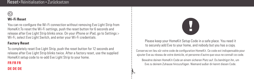 ✁Reset • RéinitialisationPlease keep your HomeKit Setup Code in a safe place. You need it  to securely add Eve to your home, and nobody but you has a copy.Conservez en lieu sûr votre code de conﬁguration HomeKit. Ce code est indispensable pour  ajouter Eve au réseau de votre domicile, et personne d’autre que vous ne connaît ce code.Bewahre deinen HomeKit-Code an einem sicheren Platz auf. Du benötigst ihn, um  Eve zu deinem Zuhause hinzuzufügen. Niemand außer dir kennt diesen Code.Reset • Réinitialisation • ZurücksetzenWi-Fi Reset You can re-conﬁgure the Wi-Fi connection without removing Eve Light Strip from HomeKit.To reset the Wi-Fi settings, push the reset button for 6 seconds and release after Eve Light Strip blinks once. On your iPhone or iPad, go to Settings &gt; Wi-Fi, select Eve Light Switch, and enter your Wi-Fi credentials.Factory ResetTo completely reset Eve Light Strip, push the reset button for 12 seconds and release after Eve Light Strip blinks twice. After a factory reset, use the supplied HomeKit setup code to re-add Eve Light Strip to your home.FR FR FRDE DE DE(14) (15)