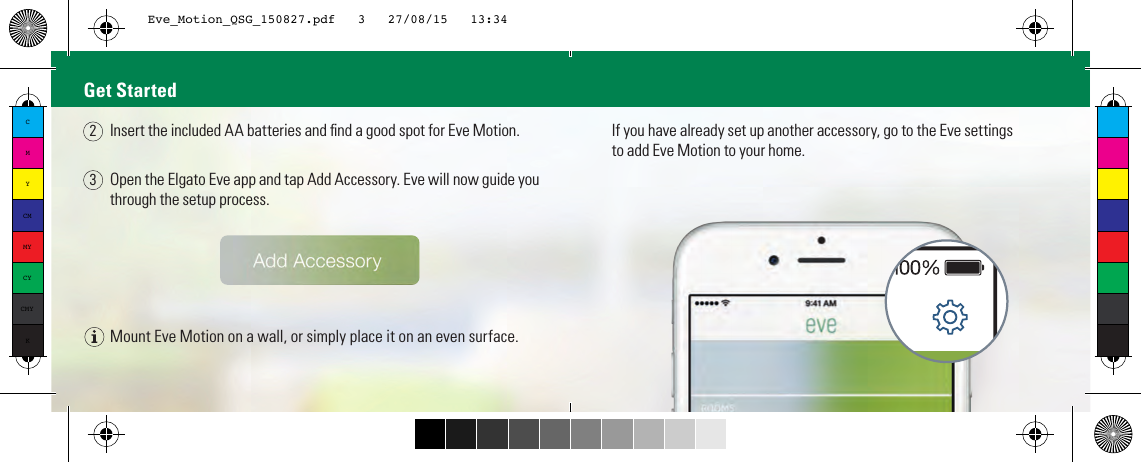 Mount Eve Motion on a wall, or simply place it on an even surface.Open the Elgato Eve app and tap Add Accessory. Eve will now guide you through the setup process.If you have already set up another accessory, go to the Eve settingsto add Eve Motion to your home.Get StartedInsert the included AA batteries and ﬁnd a good spot for Eve Motion.23CMYCMMYCYCMYKEve_Motion_QSG_150827.pdf   3   27/08/15   13:34