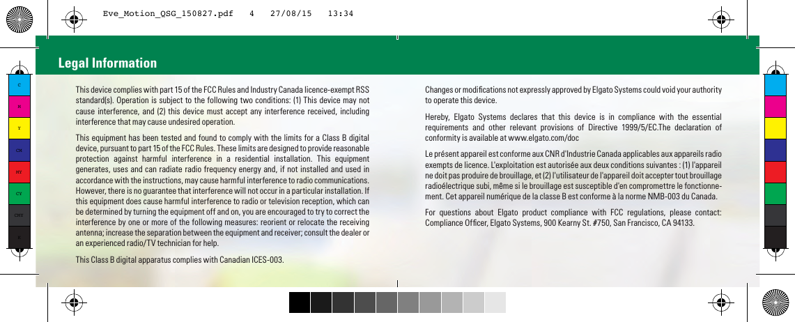 This device complies with part 15 of the FCC Rules and Industry Canada licence-exempt RSS standard(s). Operation is subject to the following two conditions: (1) This device may not cause interference, and (2) this device must accept any interference received, including interference that may cause undesired operation.This equipment has been tested and found to comply with the limits for a Class B digital device, pursuant to part 15 of the FCC Rules. These limits are designed to provide reasonable protection against harmful interference in a residential installation. This equipment generates, uses and can radiate radio frequency energy and, if not installed and used in accordance with the instructions, may cause harmful interference to radio communications. However, there is no guarantee that interference will not occur in a particular installation. If this equipment does cause harmful interference to radio or television reception, which can be determined by turning the equipment off and on, you are encouraged to try to correct the interference by one or more of the following measures: reorient or relocate the receiving antenna; increase the separation between the equipment and receiver; consult the dealer or an experienced radio/TV technician for help.This Class B digital apparatus complies with Canadian ICES-003.Changes or modiﬁcations not expressly approved by Elgato Systems could void your authority to operate this device.Hereby, Elgato Systems declares that this device is in compliance with the essential requirements and other relevant provisions of Directive 1999/5/EC.The declaration of conformity is available at www.elgato.com/docLe présent appareil est conforme aux CNR d&apos;Industrie Canada applicables aux appareils radio exempts de licence. L&apos;exploitation est autorisée aux deux conditions suivantes : (1) l&apos;appareil ne doit pas produire de brouillage, et (2) l&apos;utilisateur de l&apos;appareil doit accepter tout brouillage radioélectrique subi, même si le brouillage est susceptible d&apos;en compromettre le fonctionne-ment. Cet appareil numérique de la classe B est conforme à la norme NMB-003 du Canada.For questions about Elgato product compliance with FCC regulations, please contact: Compliance Ofﬁcer, Elgato Systems, 900 Kearny St. #750, San Francisco, CA 94133.Legal InformationCMYCMMYCYCMYKEve_Motion_QSG_150827.pdf   4   27/08/15   13:34
