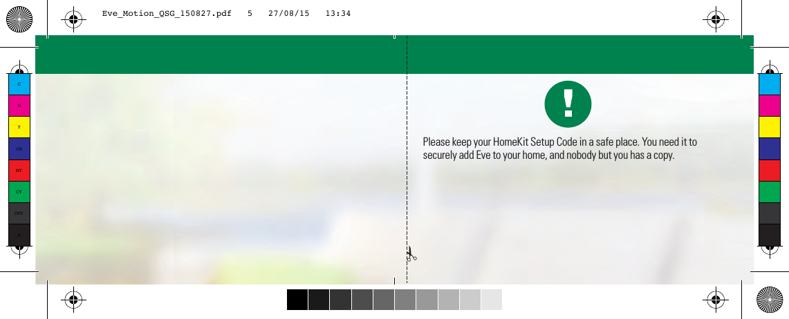 Please keep your HomeKit Setup Code in a safe place. You need it to securely add Eve to your home, and nobody but you has a copy.✁CMYCMMYCYCMYKEve_Motion_QSG_150827.pdf   5   27/08/15   13:34