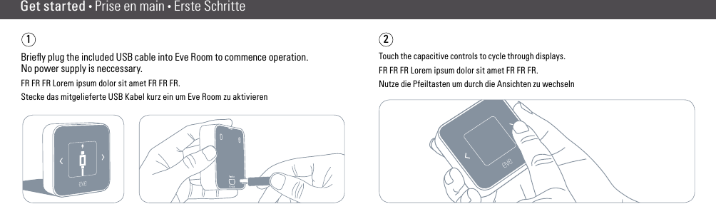 Get started • Prise en main • Erste Schritte1Brieﬂy plug the included USB cable into Eve Room to commence operation. No power supply is neccessary.FR FR FR Lorem ipsum dolor sit amet FR FR FR.Stecke das mitgelieferte USB Kabel kurz ein um Eve Room zu aktivieren2Touch the capacitive controls to cycle through displays.FR FR FR Lorem ipsum dolor sit amet FR FR FR.Nutze die Pfeiltasten um durch die Ansichten zu wechseln(2) (3)