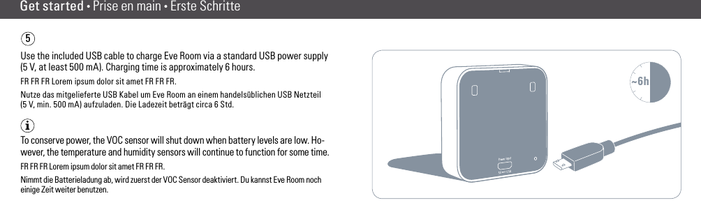 Get started • Prise en main • Erste Schritte5Use the included USB cable to charge Eve Room via a standard USB power supply (5 V, at least 500 mA). Charging time is approximately 6 hours.FR FR FR Lorem ipsum dolor sit amet FR FR FR.Nutze das mitgelieferte USB Kabel um Eve Room an einem handelsüblichen USB Netzteil (5 V, min. 500 mA) aufzuladen. Die Ladezeit beträgt circa 6 Std.To conserve power, the VOC sensor will shut down when battery levels are low. Ho-wever, the temperature and humidity sensors will continue to function for some time. FR FR FR Lorem ipsum dolor sit amet FR FR FR.Nimmt die Batterieladung ab, wird zuerst der VOC Sensor deaktiviert. Du kannst Eve Room noch einige Zeit weiter benutzen.~6h(6) (7)