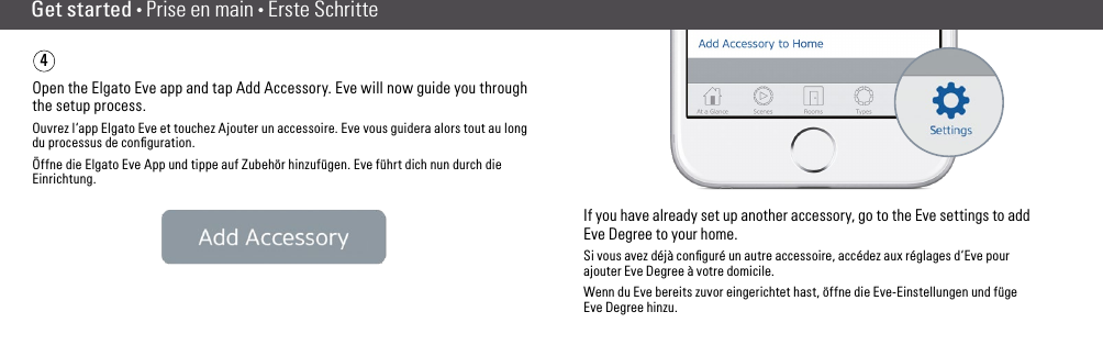 Get started • Prise en main • Erste SchritteOpen the Elgato Eve app and tap Add Accessory. Eve will now guide you through the setup process.Ouvrez l‘app Elgato Eve et touchez Ajouter un accessoire. Eve vous guidera alors tout au long du processus de conﬁguration.Öffne die Elgato Eve App und tippe auf Zubehör hinzufügen. Eve führt dich nun durch die Einrichtung.If you have already set up another accessory, go to the Eve settings to addEve Degree to your home.Si vous avez déjà conﬁguré un autre accessoire, accédez aux réglages d‘Eve pour ajouter Eve Degree à votre domicile.Wenn du Eve bereits zuvor eingerichtet hast, öffne die Eve-Einstellungen und füge Eve Degree hinzu.4(6) (7)