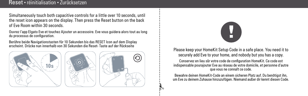 ✁Reset • RéinitialisationSimultaneously touch both capacitive controls for a little over 10 seconds, until the reset icon appears on the display. Then press the Reset button on the back of Eve Room within 30 seconds.Ouvrez l‘app Elgato Eve et touchez Ajouter un accessoire. Eve vous guidera alors tout au long du processus de conﬁguration.Berühre beide Navigationstasten für 10 Sekunden bis das RESET Icon auf dem Display erscheint. Drücke nun innerhalb von 30 Sekunden die Reset- Taste auf der Rückseite10sPlease keep your HomeKit Setup Code in a safe place. You need it to  securely add Eve to your home, and nobody but you has a copy.Conservez en lieu sûr votre code de conﬁguration HomeKit. Ce code est indispensable pourajouter Eve au réseau de votre domicile, et personne d’autre que vous ne connaît ce code.Bewahre deinen HomeKit-Code an einem sicheren Platz auf. Du benötigst ihn, um Eve zu  deinem Zuhause hinzuzufügen. Niemand außer dir kennt diesen Code.Reset • réinitialisation • Zurücksetzen(10) (11)